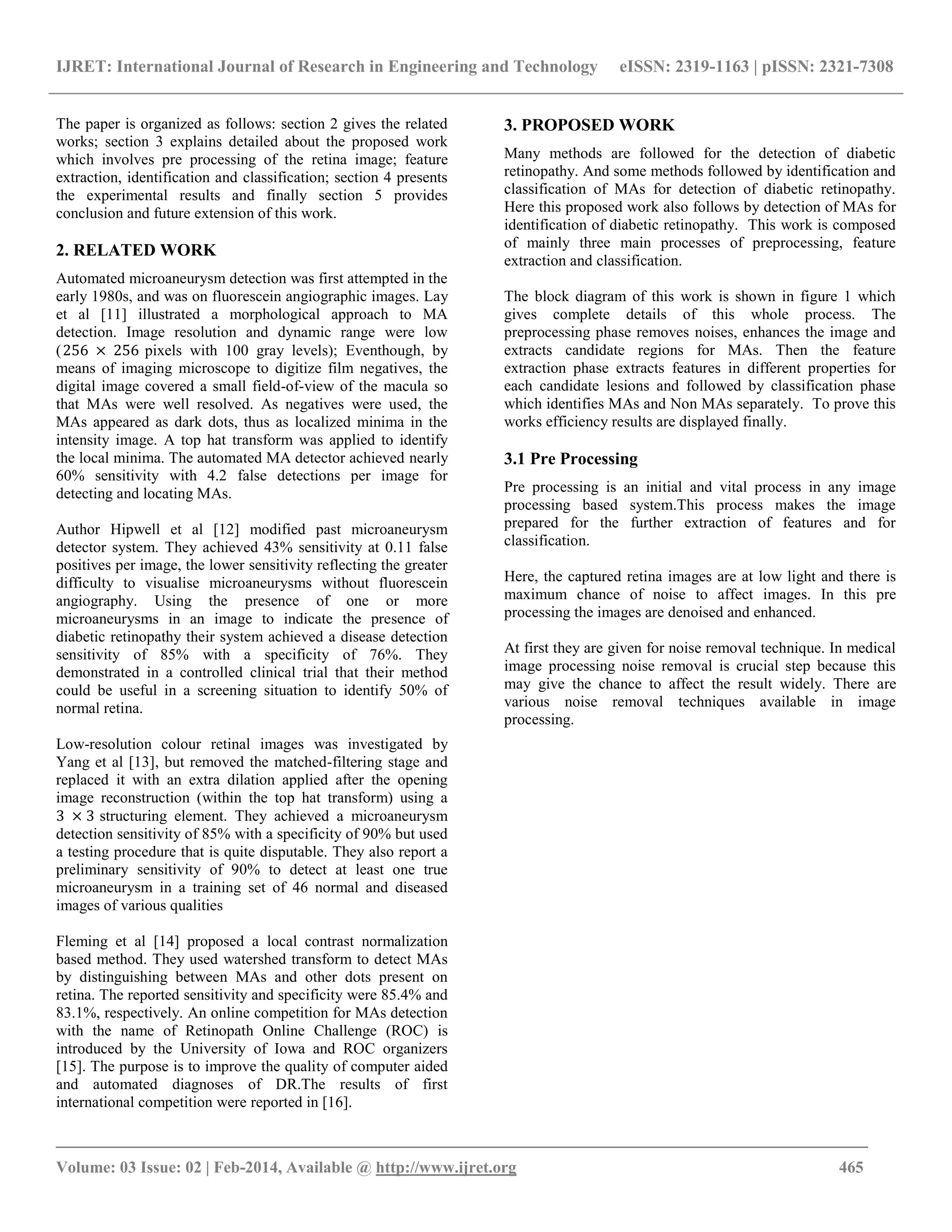IJRET: International Journal of Research in Engineering and Technology eISSN: 2319-1163 | pISSN: 2321-7308
_______________________________________________________________________________________
Volume: 03 Issue: 02 | Feb-2014, Available @ http://www.ijret.org 465
The paper is organized as follows: section 2 gives the related
works; section 3 explains detailed about the proposed work
which involves pre processing of the retina image; feature
extraction, identification and classification; section 4 presents
the experimental results and finally section 5 provides
conclusion and future extension of this work.
2. RELATED WORK
Automated microaneurysm detection was first attempted in the
early 1980s, and was on fluorescein angiographic images. Lay
et al [11] illustrated a morphological approach to MA
detection. Image resolution and dynamic range were low
(256 × 256 pixels with 100 gray levels); Eventhough, by
means of imaging microscope to digitize film negatives, the
digital image covered a small field-of-view of the macula so
that MAs were well resolved. As negatives were used, the
MAs appeared as dark dots, thus as localized minima in the
intensity image. A top hat transform was applied to identify
the local minima. The automated MA detector achieved nearly
60% sensitivity with 4.2 false detections per image for
detecting and locating MAs.
Author Hipwell et al [12] modified past microaneurysm
detector system. They achieved 43% sensitivity at 0.11 false
positives per image, the lower sensitivity reflecting the greater
difficulty to visualise microaneurysms without fluorescein
angiography. Using the presence of one or more
microaneurysms in an image to indicate the presence of
diabetic retinopathy their system achieved a disease detection
sensitivity of 85% with a specificity of 76%. They
demonstrated in a controlled clinical trial that their method
could be useful in a screening situation to identify 50% of
normal retina.
Low-resolution colour retinal images was investigated by
Yang et al [13], but removed the matched-filtering stage and
replaced it with an extra dilation applied after the opening
image reconstruction (within the top hat transform) using a
3 × 3 structuring element. They achieved a microaneurysm
detection sensitivity of 85% with a specificity of 90% but used
a testing procedure that is quite disputable. They also report a
preliminary sensitivity of 90% to detect at least one true
microaneurysm in a training set of 46 normal and diseased
images of various qualities
Fleming et al [14] proposed a local contrast normalization
based method. They used watershed transform to detect MAs
by distinguishing between MAs and other dots present on
retina. The reported sensitivity and specificity were 85.4% and
83.1%, respectively. An online competition for MAs detection
with the name of Retinopath Online Challenge (ROC) is
introduced by the University of Iowa and ROC organizers
[15]. The purpose is to improve the quality of computer aided
and automated diagnoses of DR.The results of first
international competition were reported in [16].
3. PROPOSED WORK
Many methods are followed for the detection of diabetic
retinopathy. And some methods followed by identification and
classification of MAs for detection of diabetic retinopathy.
Here this proposed work also follows by detection of MAs for
identification of diabetic retinopathy. This work is composed
of mainly three main processes of preprocessing, feature
extraction and classification.
The block diagram of this work is shown in figure 1 which
gives complete details of this whole process. The
preprocessing phase removes noises, enhances the image and
extracts candidate regions for MAs. Then the feature
extraction phase extracts features in different properties for
each candidate lesions and followed by classification phase
which identifies MAs and Non MAs separately. To prove this
works efficiency results are displayed finally.
3.1 Pre Processing
Pre processing is an initial and vital process in any image
processing based system.This process makes the image
prepared for the further extraction of features and for
classification.
Here, the captured retina images are at low light and there is
maximum chance of noise to affect images. In this pre
processing the images are denoised and enhanced.
At first they are given for noise removal technique. In medical
image processing noise removal is crucial step because this
may give the chance to affect the result widely. There are
various noise removal techniques available in image
processing.
 