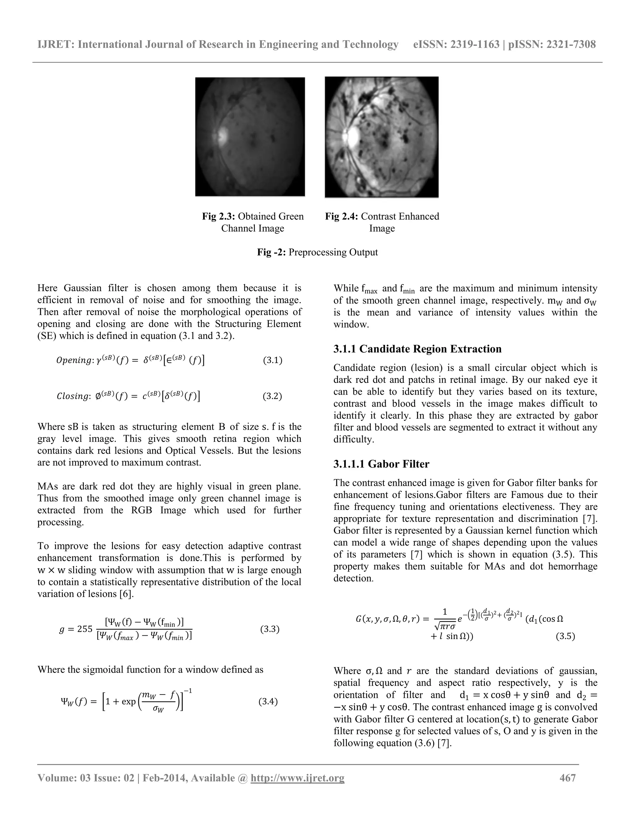 IJRET: International Journal of Research in Engineering and Technology eISSN: 2319-1163 | pISSN: 2321-7308
_______________________________________________________________________________________
Volume: 03 Issue: 02 | Feb-2014, Available @ http://www.ijret.org 467
Fig 2.3: Obtained Green
Channel Image
Fig 2.4: Contrast Enhanced
Image
Fig -2: Preprocessing Output
Here Gaussian filter is chosen among them because it is
efficient in removal of noise and for smoothing the image.
Then after removal of noise the morphological operations of
opening and closing are done with the Structuring Element
(SE) which is defined in equation (3.1 and 3.2).
𝑂𝑝𝑒𝑛𝑖𝑛𝑔: 𝛾 𝑠𝐵
𝑓 = 𝛿(𝑠𝐵)
∈ 𝑠𝐵
𝑓 (3.1)
𝐶𝑙𝑜𝑠𝑖𝑛𝑔: ∅ 𝑠𝐵
𝑓 = 𝑐(𝑠𝐵)
𝛿 𝑠𝐵
𝑓 (3.2)
Where sB is taken as structuring element B of size s. f is the
gray level image. This gives smooth retina region which
contains dark red lesions and Optical Vessels. But the lesions
are not improved to maximum contrast.
MAs are dark red dot they are highly visual in green plane.
Thus from the smoothed image only green channel image is
extracted from the RGB Image which used for further
processing.
To improve the lesions for easy detection adaptive contrast
enhancement transformation is done.This is performed by
w × w sliding window with assumption that w is large enough
to contain a statistically representative distribution of the local
variation of lesions [6].
𝑔 = 255
ΨW f − ΨW fmin
𝛹 𝑊 𝑓𝑚𝑎𝑥 − 𝛹 𝑊 𝑓𝑚𝑖𝑛
(3.3)
Where the sigmoidal function for a window defined as
Ψ 𝑊 𝑓 = 1 + exp
𝑚 𝑊 − 𝑓
𝜎 𝑊
−1
(3.4)
While fmax and fmin are the maximum and minimum intensity
of the smooth green channel image, respectively. mW and σW
is the mean and variance of intensity values within the
window.
3.1.1 Candidate Region Extraction
Candidate region (lesion) is a small circular object which is
dark red dot and patchs in retinal image. By our naked eye it
can be able to identify but they varies based on its texture,
contrast and blood vessels in the image makes difficult to
identify it clearly. In this phase they are extracted by gabor
filter and blood vessels are segmented to extract it without any
difficulty.
3.1.1.1 Gabor Filter
The contrast enhanced image is given for Gabor filter banks for
enhancement of lesions.Gabor filters are Famous due to their
fine frequency tuning and orientations electiveness. They are
appropriate for texture representation and discrimination [7].
Gabor filter is represented by a Gaussian kernel function which
can model a wide range of shapes depending upon the values
of its parameters [7] which is shown in equation (3.5). This
property makes them suitable for MAs and dot hemorrhage
detection.
𝐺 𝑥, 𝑦, 𝜎, Ω, 𝜃, 𝑟 =
1
𝜋𝑟𝜎
𝑒
−
1
2
[(
𝑑1
𝜎
)2+ (
𝑑2
𝜎
)2Ι
(𝑑1(cos Ω
+ 𝑙 sin Ω)) (3.5)
Where σ, Ω and 𝑟 are the standard deviations of gaussian,
spatial frequency and aspect ratio respectively, y is the
orientation of filter and d1 = x cosθ + y sinθ and d2 =
−x sinθ + y cosθ. The contrast enhanced image g is convolved
with Gabor filter G centered at location(s, t) to generate Gabor
filter response g for selected values of s, O and y is given in the
following equation (3.6) [7].
 