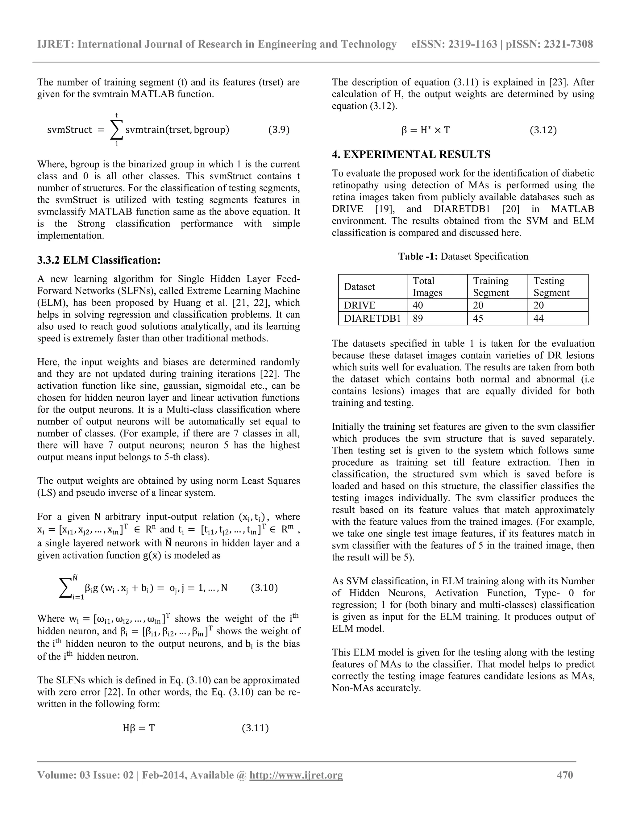 IJRET: International Journal of Research in Engineering and Technology eISSN: 2319-1163 | pISSN: 2321-7308
_______________________________________________________________________________________
Volume: 03 Issue: 02 | Feb-2014, Available @ http://www.ijret.org 470
The number of training segment (t) and its features (trset) are
given for the svmtrain MATLAB function.
svmStruct = svmtrain trset, bgroup
t
1
(3.9)
Where, bgroup is the binarized group in which 1 is the current
class and 0 is all other classes. This svmStruct contains t
number of structures. For the classification of testing segments,
the svmStruct is utilized with testing segments features in
svmclassify MATLAB function same as the above equation. It
is the Strong classification performance with simple
implementation.
3.3.2 ELM Classification:
A new learning algorithm for Single Hidden Layer Feed-
Forward Networks (SLFNs), called Extreme Learning Machine
(ELM), has been proposed by Huang et al. [21, 22], which
helps in solving regression and classification problems. It can
also used to reach good solutions analytically, and its learning
speed is extremely faster than other traditional methods.
Here, the input weights and biases are determined randomly
and they are not updated during training iterations [22]. The
activation function like sine, gaussian, sigmoidal etc., can be
chosen for hidden neuron layer and linear activation functions
for the output neurons. It is a Multi-class classification where
number of output neurons will be automatically set equal to
number of classes. (For example, if there are 7 classes in all,
there will have 7 output neurons; neuron 5 has the highest
output means input belongs to 5-th class).
The output weights are obtained by using norm Least Squares
(LS) and pseudo inverse of a linear system.
For a given N arbitrary input-output relation (xi, ti), where
xi = [xi1, xj2, … , xin ]T
∈ Rn
and ti = [ti1, tj2, … , tin ]T
∈ Rm
,
a single layered network with N neurons in hidden layer and a
given activation function g(x) is modeled as
βig (wi
N
i=1
. xj + bi) = oj, j = 1, … , N (3.10)
Where wi = [ωi1, ωi2, … , ωin ]T
shows the weight of the ith
hidden neuron, and βi = [βi1, βi2, … , βin ]T
shows the weight of
the ith
hidden neuron to the output neurons, and bi is the bias
of the ith
hidden neuron.
The SLFNs which is defined in Eq. (3.10) can be approximated
with zero error [22]. In other words, the Eq. (3.10) can be re-
written in the following form:
Hβ = T (3.11)
The description of equation (3.11) is explained in [23]. After
calculation of H, the output weights are determined by using
equation (3.12).
β = H∗
× T (3.12)
4. EXPERIMENTAL RESULTS
To evaluate the proposed work for the identification of diabetic
retinopathy using detection of MAs is performed using the
retina images taken from publicly available databases such as
DRIVE [19], and DIARETDB1 [20] in MATLAB
environment. The results obtained from the SVM and ELM
classification is compared and discussed here.
Table -1: Dataset Specification
Dataset
Total
Images
Training
Segment
Testing
Segment
DRIVE 40 20 20
DIARETDB1 89 45 44
The datasets specified in table 1 is taken for the evaluation
because these dataset images contain varieties of DR lesions
which suits well for evaluation. The results are taken from both
the dataset which contains both normal and abnormal (i.e
contains lesions) images that are equally divided for both
training and testing.
Initially the training set features are given to the svm classifier
which produces the svm structure that is saved separately.
Then testing set is given to the system which follows same
procedure as training set till feature extraction. Then in
classification, the structured svm which is saved before is
loaded and based on this structure, the classifier classifies the
testing images individually. The svm classifier produces the
result based on its feature values that match approximately
with the feature values from the trained images. (For example,
we take one single test image features, if its features match in
svm classifier with the features of 5 in the trained image, then
the result will be 5).
As SVM classification, in ELM training along with its Number
of Hidden Neurons, Activation Function, Type- 0 for
regression; 1 for (both binary and multi-classes) classification
is given as input for the ELM training. It produces output of
ELM model.
This ELM model is given for the testing along with the testing
features of MAs to the classifier. That model helps to predict
correctly the testing image features candidate lesions as MAs,
Non-MAs accurately.
 