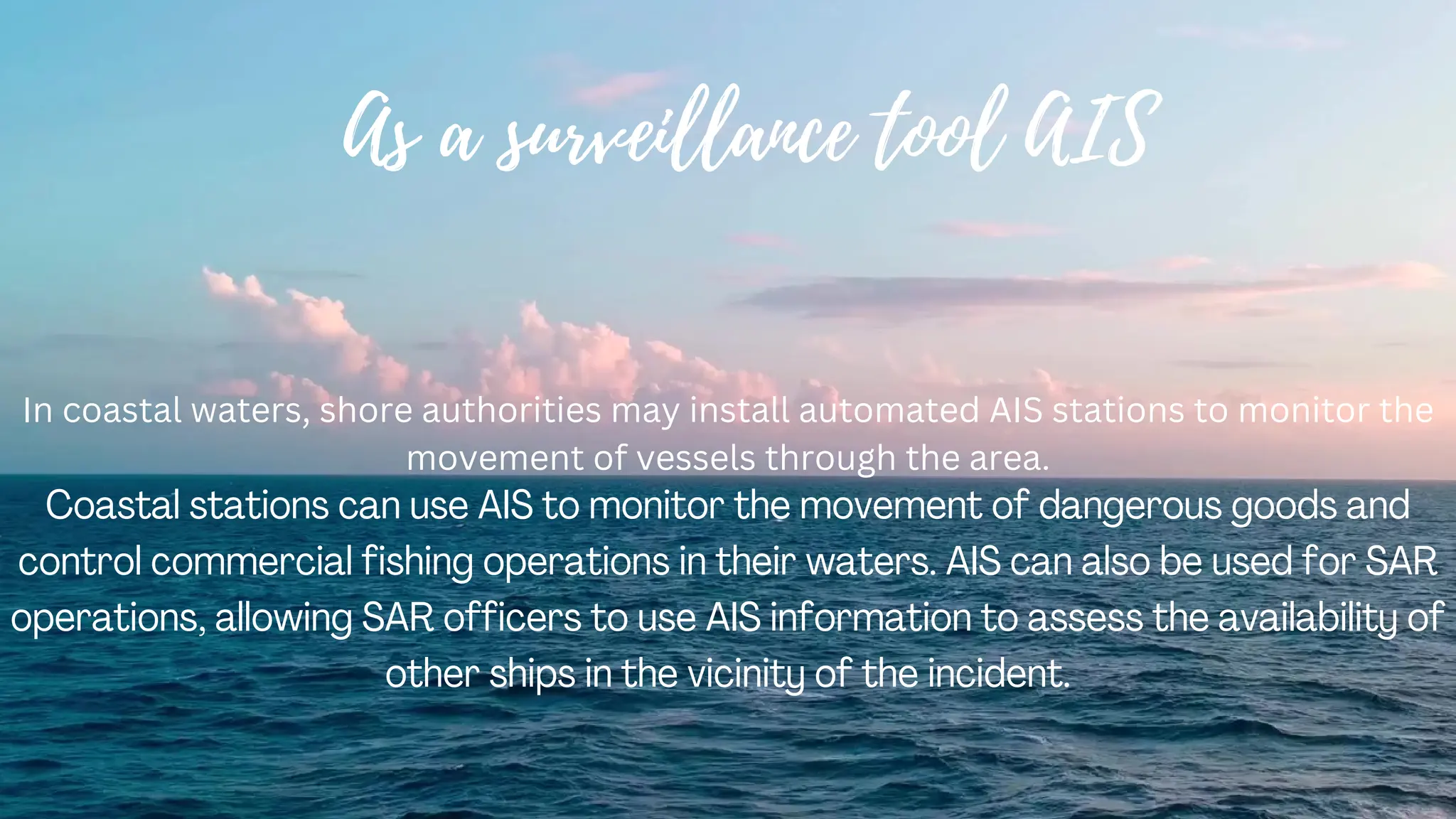 As a surveillance tool AIS
In coastal waters, shore authorities may install automated AIS stations to monitor the
movement of vessels through the area.
Coastal stations can use AIS to monitor the movement of dangerous goods and
control commercial fishing operations in their waters. AIS can also be used for SAR
operations, allowing SAR officers to use AIS information to assess the availability of
other ships in the vicinity of the incident.
 