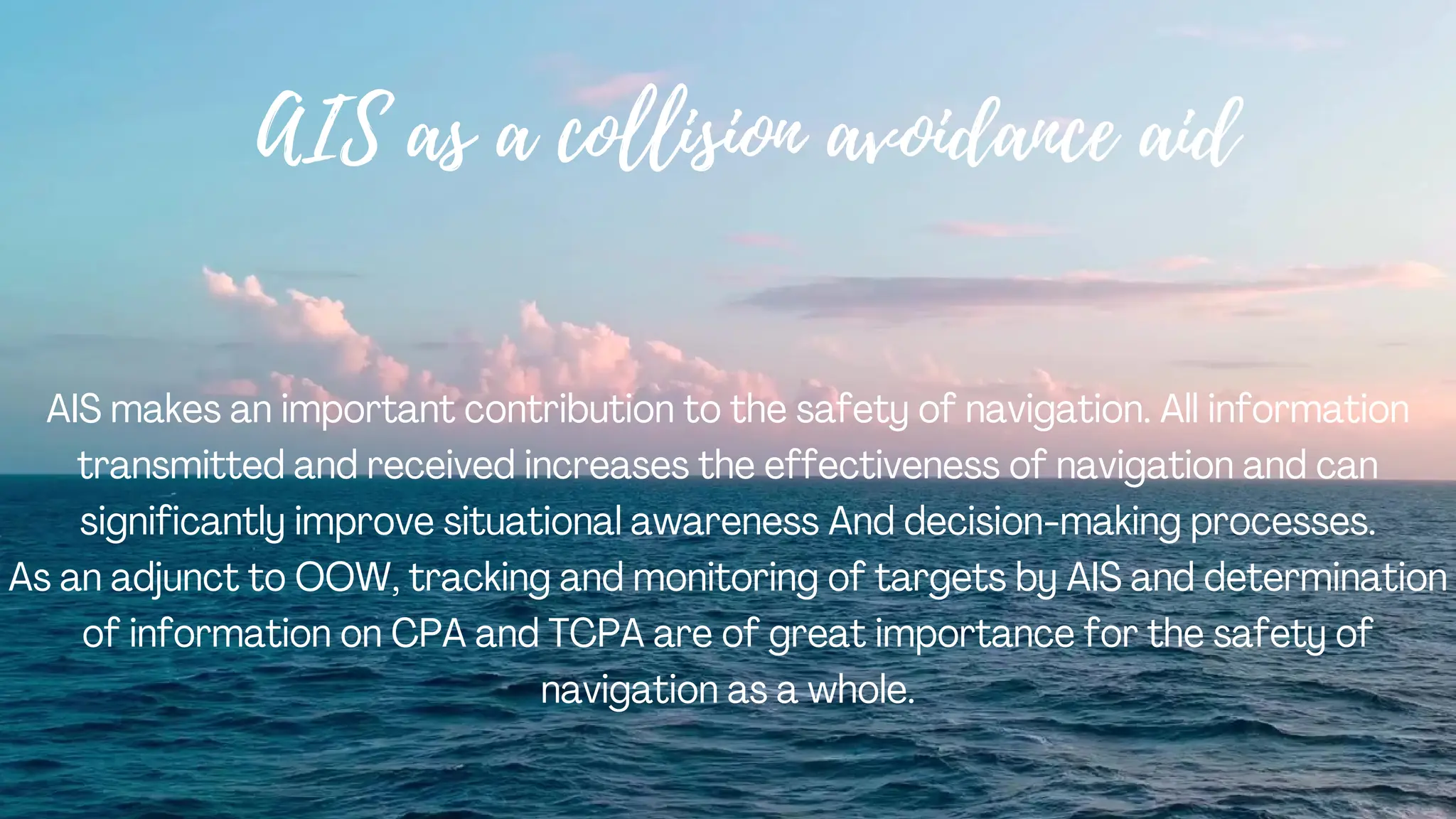 AIS as a collision avoidance aid
AIS makes an important contribution to the safety of navigation. All information
transmitted and received increases the effectiveness of navigation and can
significantly improve situational awareness And decision-making processes.
As an adjunct to OOW, tracking and monitoring of targets by AIS and determination
of information on CPA and TCPA are of great importance for the safety of
navigation as a whole.
 