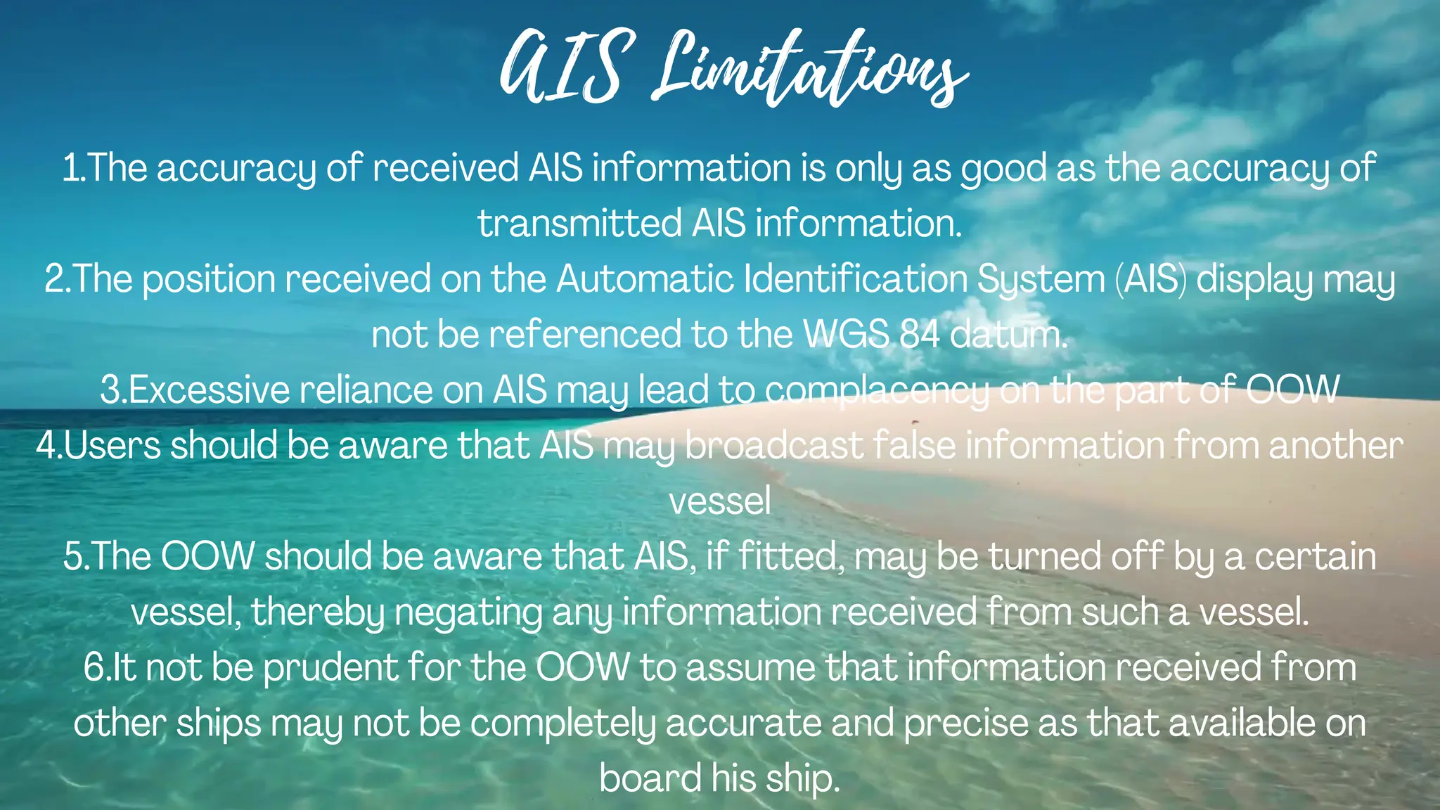 AIS Limitations
1.The accuracy of received AIS information is only as good as the accuracy of
transmitted AIS information.
2.The position received on the Automatic Identification System (AIS) display may
not be referenced to the WGS 84 datum.
3.Excessive reliance on AIS may lead to complacency on the part of OOW
4.Users should be aware that AIS may broadcast false information from another
vessel
5.The OOW should be aware that AIS, if fitted, may be turned off by a certain
vessel, thereby negating any information received from such a vessel.
6.It not be prudent for the OOW to assume that information received from
other ships may not be completely accurate and precise as that available on
board his ship.
 