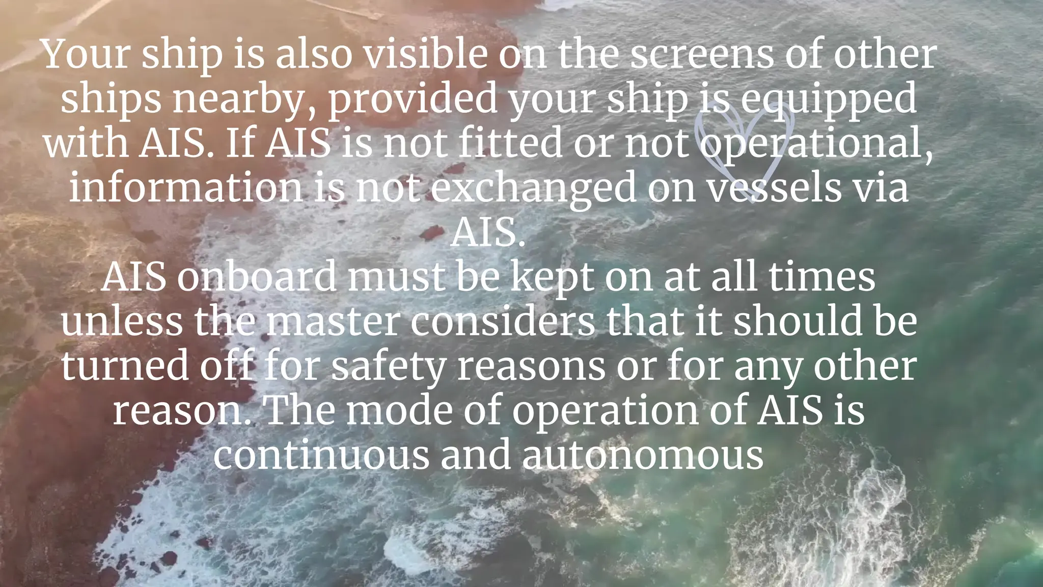 Your ship is also visible on the screens of other
ships nearby, provided your ship is equipped
with AIS. If AIS is not fitted or not operational,
information is not exchanged on vessels via
AIS.
AIS onboard must be kept on at all times
unless the master considers that it should be
turned off for safety reasons or for any other
reason. The mode of operation of AIS is
continuous and autonomous
 