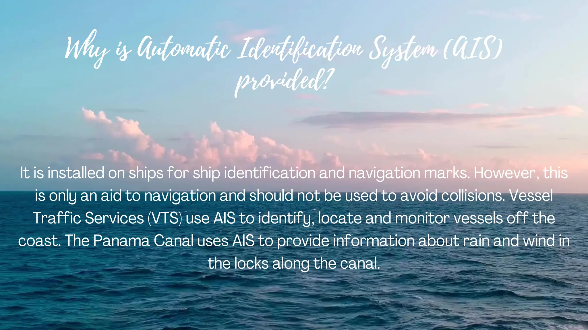 Why is Automatic Identification System (AIS)
provided?
It is installed on ships for ship identification and navigation marks. However, this
is only an aid to navigation and should not be used to avoid collisions. Vessel
Traffic Services (VTS) use AIS to identify, locate and monitor vessels off the
coast. The Panama Canal uses AIS to provide information about rain and wind in
the locks along the canal.
 