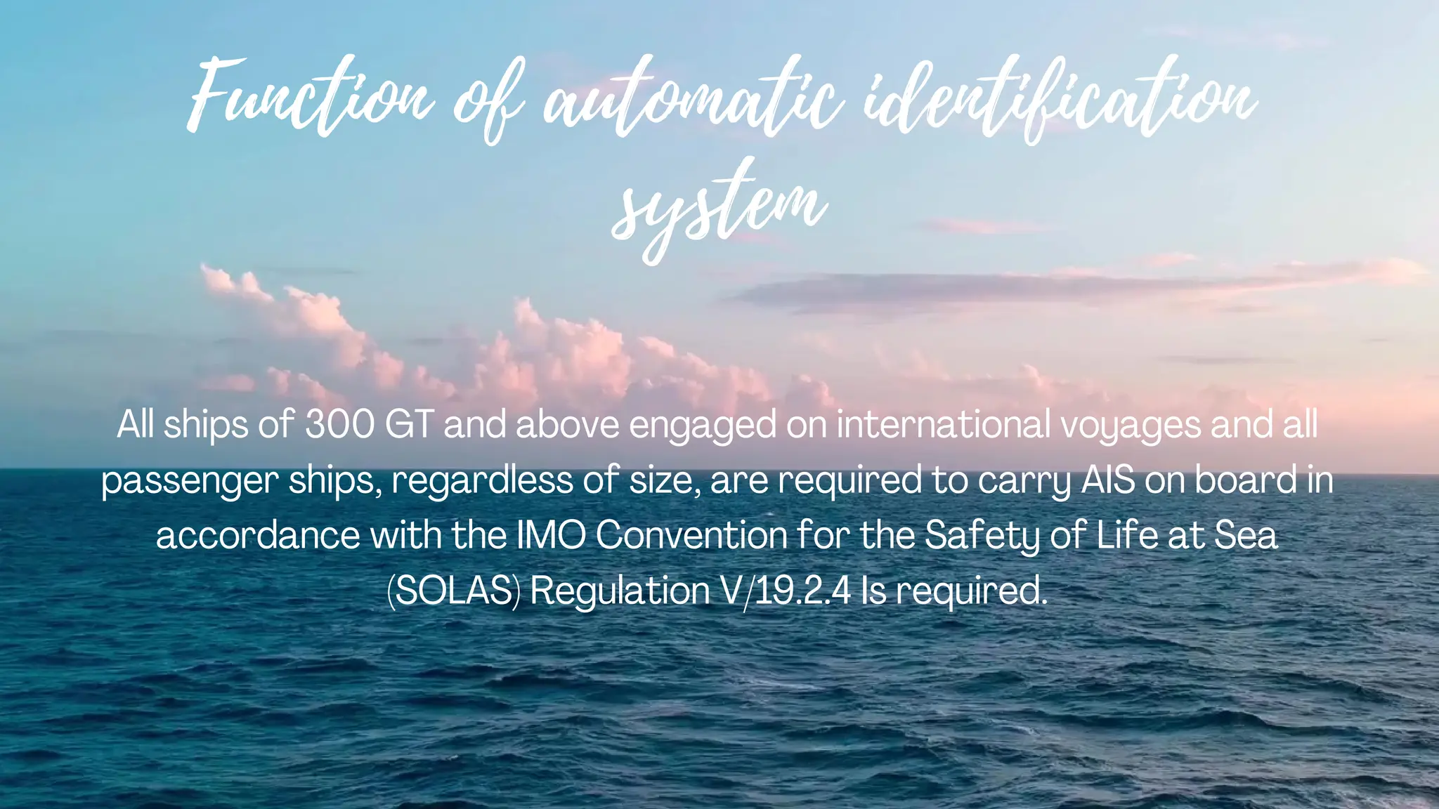 Function of automatic identification
system
All ships of 300 GT and above engaged on international voyages and all
passenger ships, regardless of size, are required to carry AIS on board in
accordance with the IMO Convention for the Safety of Life at Sea
(SOLAS) Regulation V/19.2.4 Is required.
 