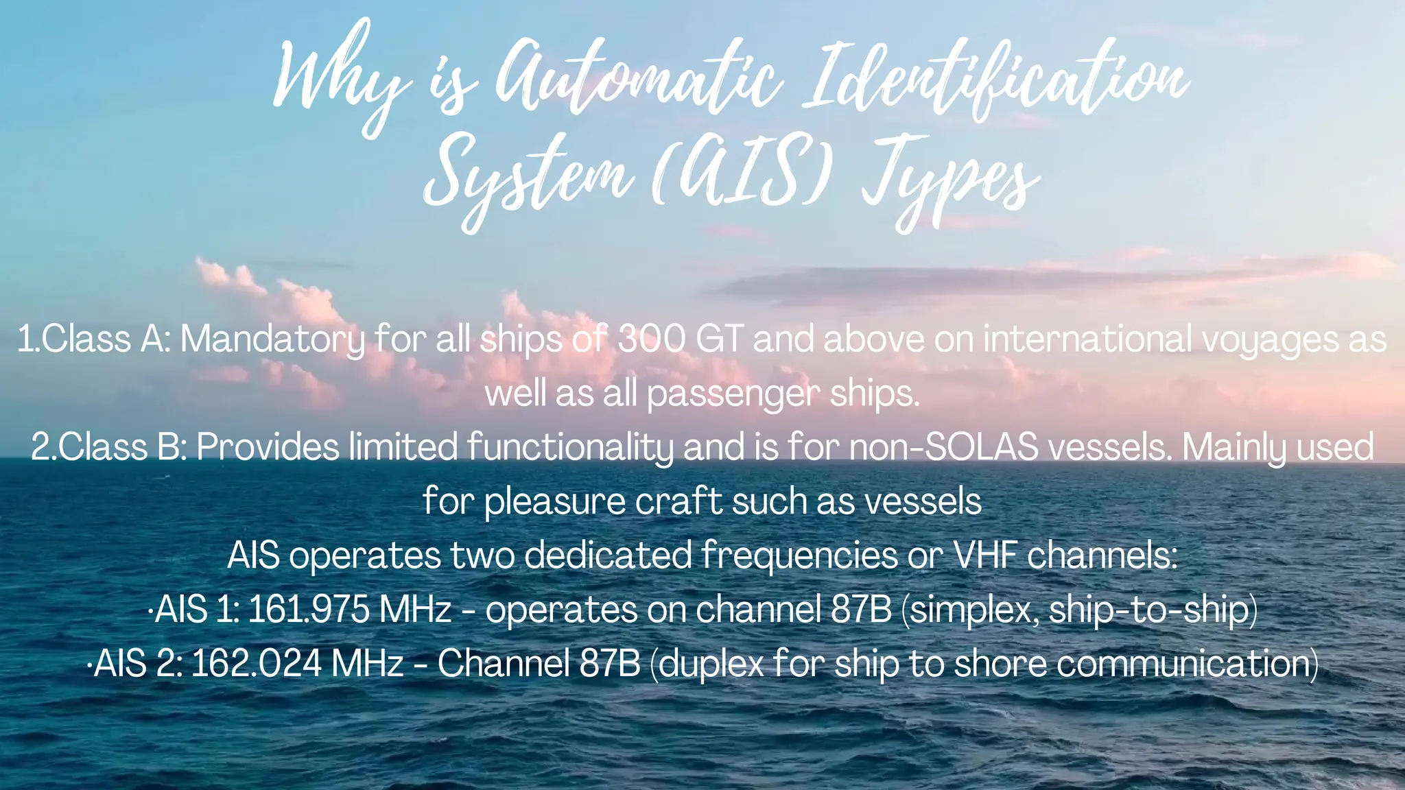 Why is Automatic Identification
System (AIS) Types
1.Class A: Mandatory for all ships of 300 GT and above on international voyages as
well as all passenger ships.
2.Class B: Provides limited functionality and is for non-SOLAS vessels. Mainly used
for pleasure craft such as vessels
AIS operates two dedicated frequencies or VHF channels:
·AIS 1: 161.975 MHz - operates on channel 87B (simplex, ship-to-ship)
·AIS 2: 162.024 MHz - Channel 87B (duplex for ship to shore communication)
 
