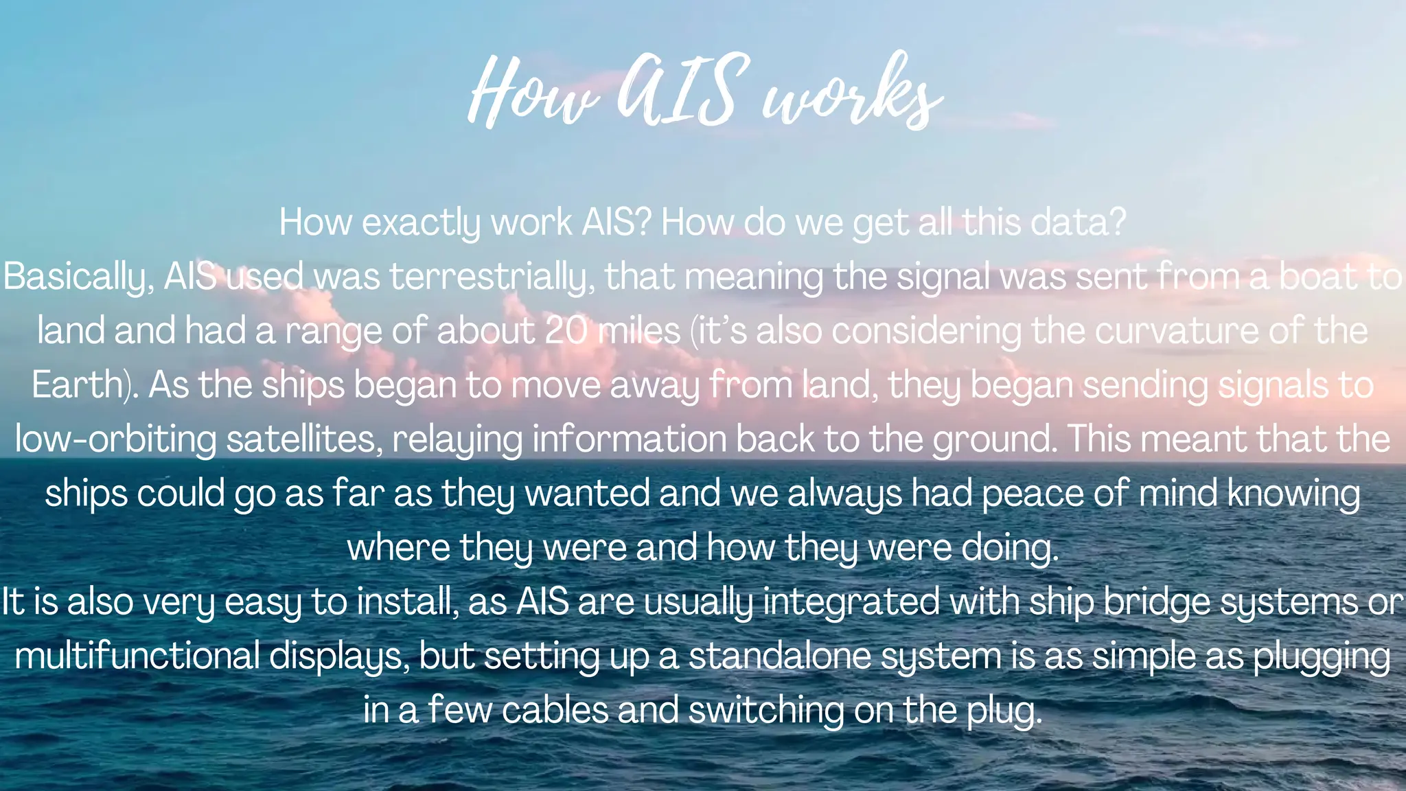 How AIS works
How exactly work AIS? How do we get all this data?
Basically, AIS used was terrestrially, that meaning the signal was sent from a boat to
land and had a range of about 20 miles (it’s also considering the curvature of the
Earth). As the ships began to move away from land, they began sending signals to
low-orbiting satellites, relaying information back to the ground. This meant that the
ships could go as far as they wanted and we always had peace of mind knowing
where they were and how they were doing.
It is also very easy to install, as AIS are usually integrated with ship bridge systems or
multifunctional displays, but setting up a standalone system is as simple as plugging
in a few cables and switching on the plug.
 