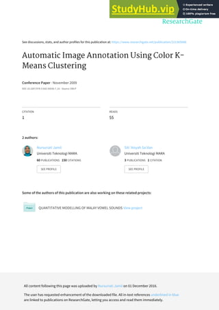 See discussions, stats, and author profiles for this publication at: https://www.researchgate.net/publication/221365086
Automatic Image Annotation Using Color K-
Means Clustering
Conference Paper · November 2009
DOI: 10.1007/978-3-642-05036-7_61 · Source: DBLP
CITATION
1
READS
55
2 authors:
Some of the authors of this publication are also working on these related projects:
QUANTITATIVE MODELLING OF MALAY VOWEL SOUNDS View project
Nursuriati Jamil
Universiti Teknologi MARA
60 PUBLICATIONS 150 CITATIONS
SEE PROFILE
Siti 'Aisyah Sa'dan
Universiti Teknologi MARA
3 PUBLICATIONS 1 CITATION
SEE PROFILE
All content following this page was uploaded by Nursuriati Jamil on 01 December 2016.
The user has requested enhancement of the downloaded file. All in-text references underlined in blue
are linked to publications on ResearchGate, letting you access and read them immediately.
 
