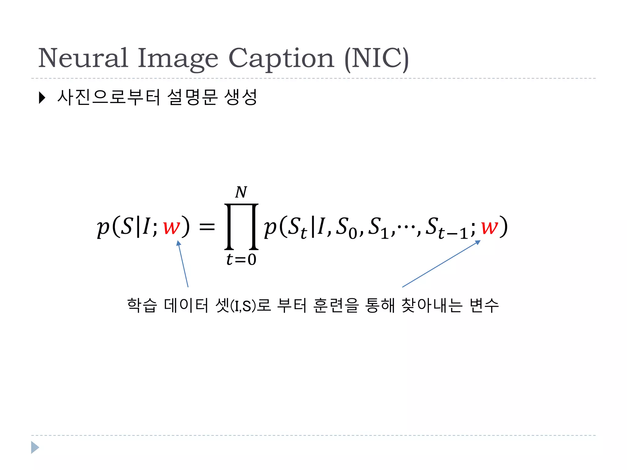 Neural Image Caption (NIC)
 사진으로부터 설명문 생성
𝑝 𝑆 𝐼; 𝑤 =
𝑡=0
𝑁
𝑝 𝑆𝑡 𝐼, 𝑆0, 𝑆1,···, 𝑆𝑡−1; 𝑤
학습 데이터 셋(I,S)로 부터 훈련을 통해 찾아내는 변수
 