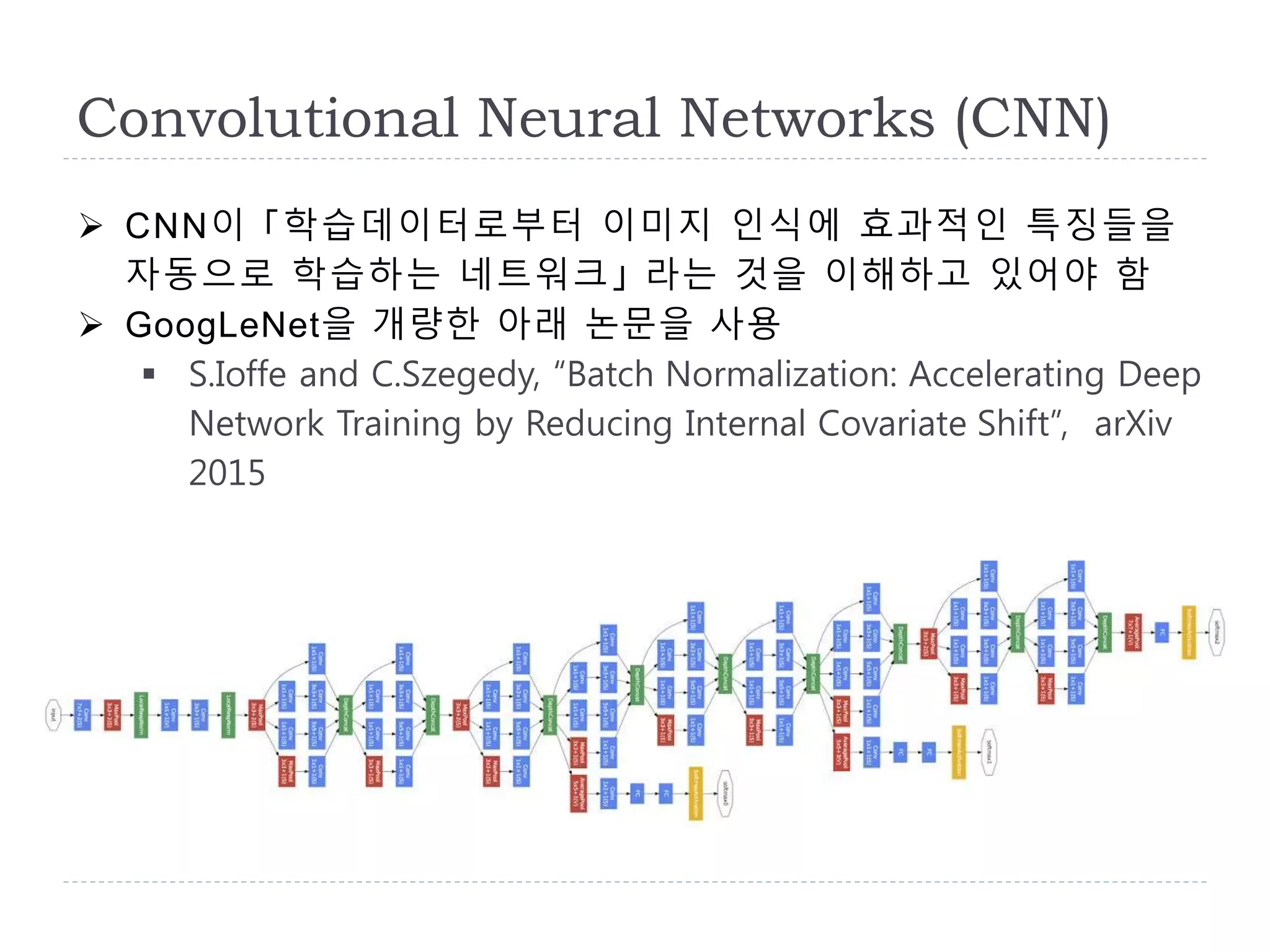 Convolutional Neural Networks (CNN)
 CNN이 「학습데이터로부터 이미지 인식에 효과적인 특징들을
자동으로 학습하는 네트워크」 라는 것을 이해하고 있어야 함
 GoogLeNet을 개량한 아래 논문을 사용
 S.Ioffe and C.Szegedy, “Batch Normalization: Accelerating Deep
Network Training by Reducing Internal Covariate Shift”, arXiv
2015
 