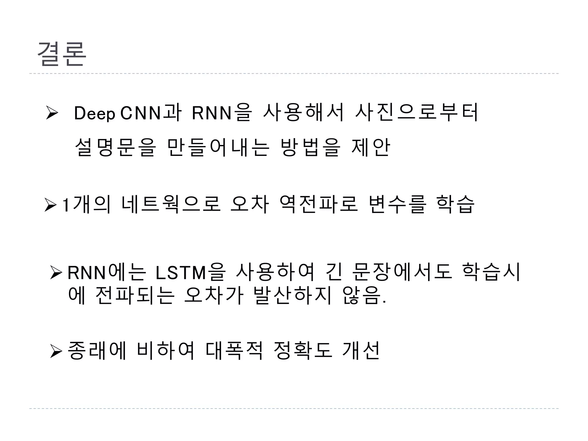 결론
 Deep CNN과 RNN을 사용해서 사진으로부터
설명문을 만들어내는 방법을 제안
1개의 네트웍으로 오차 역전파로 변수를 학습
RNN에는 LSTM을 사용하여 긴 문장에서도 학습시
에 전파되는 오차가 발산하지 않음.
종래에 비하여 대폭적 정확도 개선
 