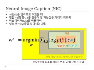 Neural Image Caption (NIC)
 사진(I)를 입력으로 주었을 때
 정답 “설명문“, S를 만들어 낼 가능성을 최대가 되도록
 학습데이터(I, S)를 이용하여
 넷의 변수(w)들을 찾아내는 과정
설명문
w∗ = argmin 𝐼,𝑆 log ‫(݌‬S|I;w)
w 사진, 변수
확률
손실함수
전체 학습데이터 셋에 대한 손실함수
손실함수를 최소화 시키는 변수, w*를 구하는 작업
 