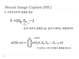 Neural Image Caption (NIC)
 사진으로부터 설명문 생성
𝑝 𝑆 𝐼; 𝑤 =
𝑡=0
𝑁
𝑝 𝑆𝑡 𝐼, 𝑆0, 𝑆1,···, 𝑆𝑡−1; 𝑤
단어수
각 단어는 그전 단어열의 영향을 받는다.
𝑆 ={𝑆0, 𝑆1, ⋯}
단어, 따라서 설명문 S는 길이가 변하는 계열데이터
 