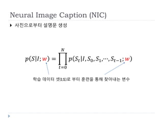 Neural Image Caption (NIC)
 사진으로부터 설명문 생성
𝑝 𝑆 𝐼; 𝑤 =
𝑡=0
𝑁
𝑝 𝑆𝑡 𝐼, 𝑆0, 𝑆1,···, 𝑆𝑡−1; 𝑤
학습 데이터 셋(I,S)로 부터 훈련을 통해 찾아내는 변수
 
