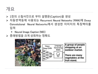 개요
 1장의 스틸사진으로 부터 설명문(Caption)을 생성
 자동번역등에 사용되는 Recurrent Neural Networks (RNN)에 Deep
Convolutional Neural Networks에서 생성한 이미지의 특징벡터를
입력
 Neural Image Caption (NIC)
 종래방법을 크게 상회하는 정확도
 