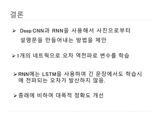 결론
 Deep CNN과 RNN을 사용해서 사진으로부터
설명문을 만들어내는 방법을 제안
1개의 네트웍으로 오차 역전파로 변수를 학습
RNN에는 LSTM을 사용하여 긴 문장에서도 학습시
에 전파되는 오차가 발산하지 않음.
종래에 비하여 대폭적 정확도 개선
 