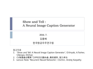 Show and Tell :
A Neural Image Caption Generator
참고자료
1. “Show and Tell: A Neural Image Caption Generator”, O.Vinyals, A.Toshev,
S.Bengio, D.Erhan
2. CV勉強会@関東「CVPR2015読み会」発表資料, 皆川卓也
3. Lecture Note “Recurrent Neural Networks”, CS231n, Andrej Karpathy
2016. 7.
김홍배
한국항공우주연구원
 