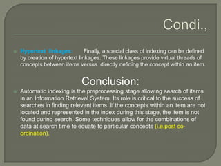  Hypertext linkages: Finally, a special class of indexing can be defined
by creation of hypertext linkages. These linkages provide virtual threads of
concepts between items versus directly defining the concept within an item.
Conclusion:
 Automatic indexing is the preprocessing stage allowing search of items
in an Information Retrieval System. Its role is critical to the success of
searches in finding relevant items. If the concepts within an item are not
located and represented in the index during this stage, the item is not
found during search. Some techniques allow for the combinations of
data at search time to equate to particular concepts (i.e.post co-
ordination).
 