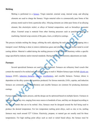 Melting
Melting is performed in a furnace. Virgin material, external scrap, internal scrap, and alloying
elements are used to charge the furnace. Virgin material refers to commercially pure forms of the
primary metal used to form a particular alloy. Alloying elements are either pure forms of an alloying
element, like electrolytic nickel, or alloys of limited composition, such as ferroalloys or master
alloys. External scrap is material from other forming processes such as punching, forging, or
machining. Internal scrap consists of the gates, risers, or defective castings.
The process includes melting the charge, refining the melt, adjusting the melt chemistry and tapping into a
transport vessel. Refining is done to remove deleterious gases and elements from the molten metal to avoid
casting defects. Material is added during the melting process to bring the final chemistry within a specific
range specified by industry and/or internal standards. During the tap, final chemistry adjustments are made.
Furnace
Several specialized furnaces are used to melt the metal. Furnaces are refractory lined vessels that
contain the material to be melted and provide the energy to melt it. Modern furnace types include electric arc
furnaces (EAF), induction furnaces, cupolas, reverberatory, and crucible furnaces. Furnace choice is
dependent on the alloy system and quantities produced. For ferrous materials, EAFs, cupolas, and induction
furnaces are commonly used. Reverberatory and crucible furnaces are common for producing aluminum
castings.
Furnace design is a complex process, and the design can be optimized based on multiple factors. Furnaces in
foundries can be any size, ranging from mere ounces to hundreds of tons, and they are designed according to
the type of metals that are to be melted. Also, furnaces must be designed around the fuel being used to
produce the desired temperature. For low temperature melting point alloys, such as zinc or tin, melting
furnaces may reach around 327° Celsius. Electricity, propane, or natural gas are usually used for these
temperatures. For high melting point alloys such as steel or nickel based alloys, the furnace must be
 
