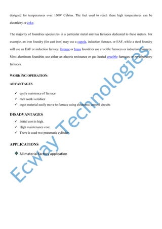 designed for temperatures over 1600° Celsius. The fuel used to reach these high temperatures can be
electricity or coke.
The majority of foundries specializes in a particular metal and has furnaces dedicated to these metals. For
example, an iron foundry (for cast iron) may use a cupola, induction furnace, or EAF, while a steel foundry
will use an EAF or induction furnace. Bronze or brass foundries use crucible furnaces or induction furnaces.
Most aluminum foundries use either an electric resistance or gas heated crucible furnaces or reverberatory
furnaces.
WORKING OPERATION:
ADVANTAGES
 easily maintence of furnace
 men work is reduce
 ingot material easily move to furnace using electronic control circuits
DISADVANTAGES
 Initial cost is high.
 High maintenance cost.
 There is used two pneumatic cylinder
APPLICATIONS
All material factory application
 