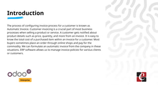 Introduction
Enterprise
The process of configuring invoice process for a customer is known as
Automatic Invoice. Customer invoicing is a crucial part of most business
processes when selling a product or service. A customer gets notified about
product details such as price, quantity, and more from an invoice. It is easy to
know the total cost of a purchased item within an invoice for a customer. Most
buyers sometimes place an order through online shops and pay for the
commodity. We can formulate an automatic invoice from the company in these
situations. ERP software allows us to manage invoice policies for various clients
or customers.
 