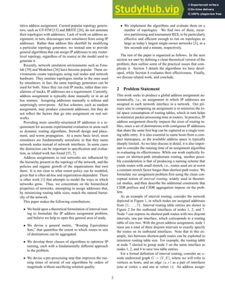 tative address assignment. Current popular topology genera-
tors, such as GT-ITM [13] and BRITE [26], do not annotate
their topologies with addresses. Lack of work on address as-
signment, in turn, discourages new simulators from using IP
addresses. Rather than address this shortfall by modifying
a particular topology generator, we instead aim to provide
general algorithms that can assign IP addresses to any router-
level topology, regardless of its source or the model used to
generate it.
Recently, network emulation environments such as Emu-
lab [39] and Modelnet [36] have become popular. These en-
vironments create topologies using real nodes and network
hardware. They emulate topologies similar to the ones used
by simulators; in fact, the same topology generators can be
used for both. Since they run real IP stacks, rather than sim-
ulations of stacks, IP addresses are a requirement. Currently,
address assignment is typically done manually or in an ad
hoc manner. Assigning addresses manually is tedious and
surprisingly error-prone. Ad hoc schemes, such as random
assignment, may produce consistent addresses, but they do
not reflect the factors that go into assignment on real net-
works.
Providing more sensibly-structured IP addresses is a re-
quirement for accurate experimental evaluation in areas such
as dynamic routing algorithms, firewall design and place-
ment, and worm propagation. At a more basic level, most
simulators are fundamentally unrealistic in that they name
network nodes instead of network interfaces. In some cases
the distinction can be important in specification and evalua-
tion, as related work has found [35, 7].
Address assignments in real networks are influenced by
the hierarchy present in the topology of the network, and the
policies and organic growth of the organizations that own
them. It is not clear to what extent policy can be modeled,
given that is often ad-hoc and organization-dependent. There
is other work [1] that attempts to model the ways in which
networks grow. Thus, we concentrate on the hierarchical
properties of networks, attempting to assign addresses that,
by minimizing routing table sizes, match the natural hierar-
chy of the network.
This paper makes the following contributions.
• We build upon a theoretical formulation of interval rout-
ing to formulate the IP address assignment problem,
and believe we help to open this general area of study.
• We devise a general metric, “Routing Equivalence
Sets,” that quantifies the extent to which routes to sets
of destinations can be aggregated.
• We develop three classes of algorithms to optimize IP
naming, each with a fundamentally different approach
to the problem.
• We devise a pre-processing step that improves the run-
ning times of several of our algorithms by orders of
magnitude without sacrificing solution quality.
• We implement the algorithms and evaluate them on a
number of topologies. We find two of them, recur-
sive partitioning and tournament RES, to be particularly
effective and efficient enough to run on topologies as
large as today’s largest single-owner networks [3], in a
few seconds and a minute, respectively.
The rest of the paper is organized as follows. In the next
section we start by defining a clean theoretical version of the
problem, then outline some of the practical issues that com-
plicate it. Section 3 details the algorithms we have devel-
oped, while Section 4 evaluates their effectiveness. Finally,
we discuss related work, and conclude.
2 Problem Statement
This work seeks to produce a global address assignment au-
tomatically, i.e., an assignment in which IP addresses are
assigned to each network interface in a network. Our pri-
mary aim in computing an assignment is to minimize the to-
tal space consumption of routing tables, which in turn helps
to minimize packet processing time at routers. In practice, IP
address assignment directly impacts the sizes of routing ta-
bles, since a set of destinations with contiguous IP addresses
that share the same first hop can be captured as a single rout-
ing table entry. It is also essential to name hosts from a com-
pact namespace, as the available address space is typically
sharply limited. As we later discuss in detail, it is also impor-
tant to consider the running time of an assignment algorithm
in evaluating its effectiveness. While our work explicitly fo-
cuses on shortest-path intradomain routing, another possi-
ble consideration is that of producing a naming scheme that
yields routes with small stretch, i.e., routes used are at worst
a constant stretch factor longer than shortest-path routes. We
formulate our assignment problem first using the clean con-
ceptual notion of interval routing, widely used in theoreti-
cal studies, and then describe the additional constraints that
CIDR prefixes and CIDR aggregation impose on the prob-
lem.
As an example of interval routing, consider the network
depicted in Figure 1, in which nodes are assigned addresses
from {1, . . . , 7}. Interval routing table entries are shown in
Figure 2 for the outbound interfaces of nodes 1, 2, and 7.
Node 7 can express its shortest-path routes with two disjoint
intervals, one per interface, which corresponds to a routing
table of size two. With the given address assignment, node 1
must use a total of three disjoint intervals to exactly specify
the routes on its outbound interfaces. Note that in this ex-
ample, ties between shortest-path routes can be exploited to
minimize routing table size. For example, the routing table
at node 7 elected to group node 3 on the same interface as
nodes 1, 2, and 4 to save two table entries.
For a formal definition of interval routing, consider an n-
node undirected graph G = (V, E), where we will refer to
vertices as hosts, and an edge (u, v) as a pair of interfaces
(one at vertex u and one at vertex v). An address assign-
2
 