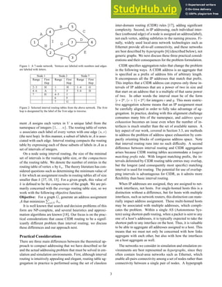 Figure 1: A 7-node network. Vertices are labeled with numbers and edges
are labeled with letters.
Node 1 Node 2 Node 7
Range First Range First Range First
Hop Hop Hop
2–3 H 1 H 1–4 G
4–6 A 3 F 5–6 D
7 H 4–5 I
6 F
7 G
Figure 2: Selected interval routing tables from the above network. The first
hop is designated by the label of the first edge to traverse.
ment A assigns each vertex in V a unique label from the
namespace of integers {1, . . . n}. The routing table of vertex
u associates each label of every vertex with one edge (u, v)
(the next hop). In this manner, a subset of labels in A is asso-
ciated with each edge. Interval routing compacts the routing
table by expressing each of these subsets of labels in A as a
set of intervals of integers.
On a node using interval routing, the size of the minimal
set of intervals is the routing table size, or the compactness
of the routing table. We denote the number of entries in the
routing table of vertex u by ku. The theory literature has con-
sidered questions such as determining the minimum value of
k for which an assignment results in routing tables all of size
smaller than k [37, 18, 15]. For a given graph, this value of
k is defined to be the compactness of the graph. We are pri-
marily concerned with the average routing table size, so we
work with the following objective function:
Objective: For a graph G, generate an address assignment
A that minimizes
P
u∈V ku.
It is well known that search and decision problems of this
form are NP-complete, and several heuristics and approxi-
mation algorithms are known [18]. Our focus is on the prac-
tical considerations that cause CIDR routing to be a signif-
icantly different problem than interval routing; we discuss
these differences and our approach next.
Practical Considerations
There are three main differences between the theoretical ap-
proach to compact addressing that we have described so far
and the actual addressing problem that must be solved in em-
ulation and simulation environments. First, although interval
routing is intuitively appealing and elegant, routing table ag-
gregation in practice is performed using the set of classless
inter-domain routing (CIDR) rules [17], adding significant
complexity. Second, in IP addressing, each individual inter-
face (outbound edge) of a node is assigned an address(label),
not each vertex, adding subtleties to the naming process. Fi-
nally, widely used local-area network technologies such as
Ethernet provide all-to-all connectivity, and these networks
are best described by hypergraphs [6] (described below), not
generic graphs. We next discuss these three practical consid-
erations and their consequences for the problem formulation.
CIDR specifies aggregation rules that change the problem
in the following ways. A CIDR address is an aggregate that
is specified as a prefix of address bits of arbitrary length.
It encompasses all the IP addresses that match that prefix.
This implies that a CIDR address can express only those in-
tervals of IP addresses that are a power of two in size and
that start on an address that is a multiple of that same power
of two. In other words the interval must be of the form
[c ∗ 2y
, (c + 1) ∗ 2y
) for integers c and y. This more restric-
tive aggregation scheme means that an IP assignment must
be carefully aligned in order to fully take advantage of ag-
gregation. In practice, dealing with this alignment challenge
consumes many bits of the namespace, and address space
exhaustion becomes an issue even when the number of in-
terfaces is much smaller than the set of available names. A
key aspect of our work, covered in Section 3.3, are methods
to address the problem of address space exhaustion by com-
pactly orienting blocks of contiguous address space. Note
that interval routing runs into no such difficulty. A second
difference between interval routing and CIDR aggregation
arises because CIDR routing tables accommodate a longest
matching prefix rule. With longest matching prefix, the in-
tervals delimited by CIDR routing table entries may overlap,
but the longest (and consequently most specific) matching
interval is used for routing. The potential for use of overlap-
ping intervals is advantageous for CIDR, as it admits more
flexibility than basic interval routing.
When IP addresses are assigned, they are assigned to net-
work interfaces, not hosts. For single-homed hosts this is a
distinction without a difference, but for hosts with multiple
interfaces, such as network routers, this distinction can mate-
rially impact address assignment. These multi-homed hosts
may be associated with multiple addresses, which compli-
cates the problem. Within a single AS (Autonomous Sys-
tem) using shortest-path routing, when a packet is sent to any
one of a host’s addresses, it is typically expected to take the
shortest path to any interface on the host. Thus, it is valuable
to be able to aggregate all addresses assigned to a host. This
means that we must not only be concerned with how links
aggregate with each other, but also with how the interfaces
on a host aggregate as well.
The networks we consider in simulation and emulation en-
vironments are best represented as hypergraphs, since they
often contain local-area networks such as Ethernet, which
enable all-pairs connectivity among a set of nodes rather than
connectivity between a single pair of nodes. A hypergraph
3
 