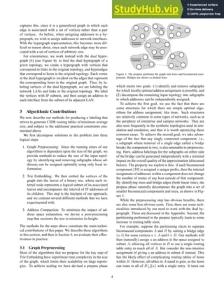 captures this, since it is a generalized graph in which each
edge is associated with a set of vertices rather than a pair
of vertices. As before, when assigning addresses to a hy-
pergraph, we wish to assign addresses to network interfaces.
With the hypergraph representation, this becomes more dif-
ficult to reason about, since each network edge may be asso-
ciated with a set of vertices of arbitrary size.
For convenience, we work instead with the dual hyper-
graph [6] (see Figure 4); to find the dual hypergraph of a
given topology, we create a hypergraph with vertices that
correspond to links in the original topology, and hyperedges
that correspond to hosts in the original topology. Each vertex
in the dual hypergraph is incident on the edges that represent
the corresponding hosts in the original graph. Thus, by la-
beling vertices of the dual hypergraph, we are labeling the
network LANs and links in the original topology. We label
the vertices with IP subnets, and then assign an address to
each interface from the subnet of its adjacent LAN.
3 Algorithmic Contributions
We now describe our methods for producing a labeling that
strives to generate CIDR routing tables of minimum average
size, and subject to the additional practical constraints enu-
merated above.
We first decompose solutions to the problem into three
logical steps:
1. Graph Preprocessing: Since the running times of our
algorithms is dependent upon the size of the graph, we
provide methods to reduce the size of the input topol-
ogy by identifying and removing subgraphs whose ad-
dresses can be assigned optimally using only local in-
formation.
2. Trie Embedding: We then embed the vertices of the
graph into the leaves of a binary trie, where each in-
ternal node represents a logical subnet of its associated
leaves and encompasses the interval of IP addresses of
its children. This step is the linchpin of our approach,
and we contrast several different methods that we have
experimented with.
3. Address Compaction: To minimize the impact of ad-
dress space exhaustion, we devise a post-processing
step that reorients the tree to minimize its height.
The methods for the steps above constitute the main techni-
cal contributions of this paper. We describe these algorithms
in this section, and then in Section 4, we evaluate their effec-
tiveness in practice.
3.1 Graph Preprocessing
Most of the algorithms that we propose for the key step of
Trie Embedding have superlinear time complexity in the size
of the graph, which limits their scalability on large topolo-
gies. To achieve scaling we have devised a prepass phase
Figure 3: The prepass partitions the graph into trees and biconnected com-
ponents. Bridges are shown as dashed lines.
which meets two goals: (1) identify and remove subgraphs
for which locally optimal address assignment is possible, and
(2) decompose the remaining input topology into subgraphs
to which addresses can be independently assigned.
To achieve the first goal, we use the fact that there are
some structures for which there are simple optimal algo-
rithms for address assignment, like trees. Such structures
are relatively common in some types of networks, such as at
the periphery of enterprise and campus networks. They are
also seen frequently in the synthetic topologies used in sim-
ulation and emulation, and thus it is worth optimizing these
common cases. To achieve the second goal, we take advan-
tage of the fact that any singly connected component, i.e.,
a subgraph where removal of a single edge called a bridge
breaks the component in two, is also amenable to preprocess-
ing. Here, address labelings for the subgraphs on either side
of the bridge can be generated independently with a minimal
impact on the overall quality of the approximation (discussed
below). The property we exploit is this: if each biconnected
component [10] is assigned a unique prefix, then the internal
assignment of addresses within a component does not change
the number of routes of any host outside of that component.
By identifying trees and bridge edges (both linear time), the
prepass phase naturally decomposes the graph into a set of
smaller biconnected components and trees, as shown in Fig-
ure 3.
While the preprocessing step has obvious benefits, there
are also some less obvious costs. First, there are some tech-
nicalities introduced by our need to work with the dual hy-
pergraph. These are discussed in the Appendix. Second, the
partitioning performed in the prepass typically leads to some
increase in routing table sizes.
For example, suppose the partitioning elects to separate
biconnected components A and B by cutting a bridge edge
(a, b) for some vertices a ∈ A and b ∈ B. Our methods will
then (naturally) assign a an address in the space assigned to
subnet A, allowing all vertices in B to use a single routing
table entry to reach all of A. But consider the non-intuitive
assignment of giving a an address in subnet B instead. This
has the likely effect of complicating routing tables of hosts
within B. However, all tables in A stand to gain, as the hosts
can route to all of B
S
{a} with a single entry. It turns out
4
 