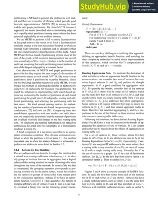 partitioning is NP-hard in general, the problem is well stud-
ied and there are a number of libraries which provide good
heuristic approximations. METIS [23] is among the most
widely used graph partitioners. We chose METIS because it
supported the metric described above (minimizing edge cut
on k equally-sized partitions) among many others that have
potential applicability to our problem domain.
We use METIS to perform a full recursive decomposition
of the graph down to the vertex level. Such a decomposition
naturally creates a tree (not necessarily binary) in which an
internal node represents a subgraph and its children reflect
the one-round recursive decomposition of this node. Since
METIS performs a round of partitioning in time linear in the
size of the graph, a full recursive decomposition has overall
time complexity of O(n · log (n)) (where n is the number of
vertices), assuming that each partitioning round reduces the
size of the largest subgraph by a constant factor.
One characteristic of METIS and graph partitioners in
general is that they require the user to specify the number of
partitions to create at each round. METIS, like many k-way
partitioners, finds k partitions by recursive bisection. Since
our trie-building algorithm recursively calls METIS, we can
bypass the problem of selecting the number of partitions by
using METIS exclusively for bisection (two partitions). We
tested this intuition by experimenting with search-based ap-
proaches to choosing the number of partitions, at each round
partitioning the graph into 2–20 subgraphs, scoring each dif-
ferent partitioning, and selecting the partitioning with the
best score. We tried several scoring metrics for evaluat-
ing the number of partitions and found two promising ones:
conductance [22] and ratio cut [38]. Comparing these two
search-based approaches with one another and with bisec-
tion, we empirically determined that the number of partitions
per level had relatively little impact on the final routing table
size. For simplicity and runtime performance, we settled on
partitioning the graph into two subgraphs, as it immediately
produces a binary trie.
A final component of a top-down algorithm is an appro-
priate termination condition. The obvious termination con-
dition is when the partition is trivial (size 1). But another
important case is when the address bitspace is exhausted, a
problem we address in more detail in Section 3.3.
3.2.2 Bottom-Up Tree Building
The second approach we describe leverages the intuition that
a natural way to assign addresses is bottom-up, i.e., to iden-
tify groups of vertices that can be aggregated into a logical
subnet while causing minimal increases of routing table sizes
throughout the hosts of the network. In terms of the trie that
is constructed, the grouping operation corresponds to pro-
ducing a rooted trie for the entire subnet, where the children
are the vertices or groups of vertices that were present prior
to the coalescence operation. Indeed, if we have an appro-
priate function benefit(S, T) that quantifies the benefit of
merging arbitrary sets of vertices S and T, then we can read-
ily construct a binary trie via the following greedy tourna-
ment:
Greedy Tournament
X = {{v1}, {v2}, {v3}, . . . }
repeat until |X| = 1
For all S, T ∈ X, compute benefit(S, T)
For maximizing benefit(S, T), create U = S
S
T
Delete S and T from X.
Add U to X.
end repeat
There are two key challenges to realizing this approach:
defining an appropriate benefit function, and avoiding the
time complexity embodied in naive direct implementation
of this approach, which involves O(n2
) computations of
benefit(S, T) in each of n − 1 rounds.
Routing Equivalence Sets To motivate the derivation of
what we believe to be an appropriate benefit function in the
scenario above, we consider two sets of vertices that con-
stitute logical subnets S1 and S2, and perform the thought
experiment: is S1 a good candidate for aggregation with
S2? To quantify the benefit, consider that of the vertices
in V (S1
S
S2), there will be some set of vertices which
use the same first hop to all vertices in (S1
S
S2), and thus
could express them in a single routing table entry if we give
all vertices in (S1
S
S2) addresses that allow aggregation.
Some vertices will require different first hops to reach the
vertices in (S1
S
S2), and thus cannot aggregate routes to
them. Therefore, the benefit of aggregating S1 and S2 is pro-
portional to the size of the first set, or those external vertices
who can save a routing table table entry.
Following this intuition, we have devised Routing Equiv-
alence Sets (RES) as a way to characterize the benefit of ag-
gregating the addresses of sets of vertices. It is an elegant
and useful way to reason about the effects of aggregation on
routing table size.
For a set of vertices D, those vertices whose first-hop
routes to all vertices in D are identical are said to be in the
Routing Equivalence Set of D, res(D). Equivalently, if ver-
tices of D are assigned IP addresses in the same subnet, then
a routing table in any member of res(D) can store all routes
to D with a single routing table entry. Formally, let V be
the set of vertices in a graph. Let D be a set of destination
vertices. Let Hx[y] be the first hop from source vertex x to
destination vertex y. Then we define res(D) as:
res (D) = {v ∈ V : ∀d, e ∈ D, Hv[d] = Hv[e]}.
Figures 7 and 8 show a concrete example of the RES func-
tion. In each, the first-hop routes from each of the vertices
not in D to each vertex in D are shown. Vertices that have
a single outbound arrow, such as vertex 4, use the same first
hop to every vertex in D, and are thus members of res(D).
Vertexes with multiple outbound arrows, such as vertex 5,
6
 