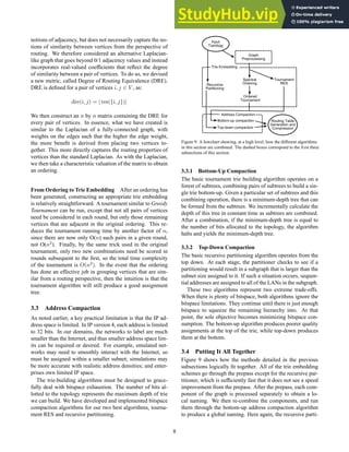notions of adjacency, but does not necessarily capture the no-
tions of similarity between vertices from the perspective of
routing. We therefore considered an alternative Laplacian-
like graph that goes beyond 0/1 adjacency values and instead
incorporates real-valued coefficients that reflect the degree
of similarity between a pair of vertices. To do so, we devised
a new metric, called Degree of Routing Equivalence (DRE).
DRE is defined for a pair of vertices i, j ∈ V , as:
dre(i, j) = | res({i, j})|
We then construct an n by n matrix containing the DRE for
every pair of vertices. In essence, what we have created is
similar to the Laplacian of a fully-connected graph, with
weights on the edges such that the higher the edge weight,
the more benefit is derived from placing two vertices to-
gether. This more directly captures the routing properties of
vertices than the standard Laplacian. As with the Laplacian,
we then take a characteristic valuation of the matrix to obtain
an ordering.
From Ordering to Trie Embedding After an ordering has
been generated, constructing an appropriate trie embedding
is relatively straightforward. A tournament similar to Greedy
Tournament can be run, except that not all pairs of vertices
need be considered in each round, but only those remaining
vertices that are adjacent in the original ordering. This re-
duces the tournament running time by another factor of n,
since there are now only O(n) such pairs in a given round,
not O(n2
). Finally, by the same trick used in the original
tournament, only two new combinations need be scored in
rounds subsequent to the first, so the total time complexity
of the tournament is O(n2
). In the event that the ordering
has done an effective job in grouping vertices that are sim-
ilar from a routing perspective, then the intuition is that the
tournament algorithm will still produce a good assignment
tree.
3.3 Address Compaction
As noted earlier, a key practical limitation is that the IP ad-
dress space is limited. In IP version 4, each address is limited
to 32 bits. In our domains, the networks to label are much
smaller than the Internet, and thus smaller address space lim-
its can be required or desired. For example, emulated net-
works may need to smoothly interact with the Internet, so
must be assigned within a smaller subnet; simulations may
be more accurate with realistic address densities; and enter-
prises own limited IP space.
The trie-building algorithms must be designed to grace-
fully deal with bitspace exhaustion. The number of bits al-
lotted to the topology represents the maximum depth of trie
we can build. We have developed and implemented bitspace
compaction algorithms for our two best algorithms, tourna-
ment RES and recursive partitioning.
Figure 9: A flowchart showing, at a high level, how the different algorithms
in this section are combined. The dashed boxes correspond to the first three
subsections of this section.
3.3.1 Bottom-Up Compaction
The basic tournament trie building algorithm operates on a
forest of subtrees, combining pairs of subtrees to build a sin-
gle trie bottom-up. Given a particular set of subtrees and this
combining operation, there is a minimum-depth tree that can
be formed from the subtrees. We incrementally calculate the
depth of this tree in constant time as subtrees are combined.
After a combination, if the minimum-depth tree is equal to
the number of bits allocated to the topology, the algorithm
halts and yields the minimum-depth tree.
3.3.2 Top-Down Compaction
The basic recursive partitioning algorithm operates from the
top down. At each stage, the partitioner checks to see if a
partitioning would result in a subgraph that is larger than the
subnet size assigned to it. If such a situation occurs, sequen-
tial addresses are assigned to all of the LANs in the subgraph.
These two algorithms represent two extreme trade-offs.
When there is plenty of bitspace, both algorithms ignore the
bitspace limitations. They continue until there is just enough
bitspace to squeeze the remaining hierarchy into. At that
point, the sole objective becomes minimizing bitspace con-
sumption. The bottom-up algorithm produces poorer quality
assignments at the top of the trie, while top-down produces
them at the bottom.
3.4 Putting It All Together
Figure 9 shows how the methods detailed in the previous
subsections logically fit together. All of the trie embedding
schemes go through the prepass except for the recursive par-
titioner, which is sufficiently fast that it does not see a speed
improvement from the prepass. After the prepass, each com-
ponent of the graph is processed separately to obtain a lo-
cal naming. We then re-combine the components, and run
them through the bottom-up address compaction algorithm
to produce a global naming. Here again, the recursive parti-
8
 