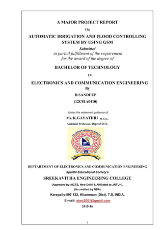 i
A MAJOR PROJECT REPORT
On
AUTOMATIC IRRIGATION AND FLOOD CONTROLLING
SYSTEM BY USING GSM
Submitted
in partial fulfillment of the requirement
for the award of the degree of
BACHELOR OF TECHNOLOGY
IN
ELECTRONICS AND COMMUNICATION ENGINEERING
By
B.SANDEEP
(12C81A0410)
Under the esteemed guidance of
Ms. K.GAYATHRI M.Tech.,
Assistant Professor, Dept of ECE.
DEPTARTMENT OF ELECTRONICS AND COMMUNICATION ENGINEERING
Spurthi Educational Society’s
SREEKAVITHA ENGINEERING COLLEGE
(Approved by AICTE, New Delhi & Affiliated to JNTUH),
(Accredited by NBA)
Karepally-507 122, Khammam (Dist), T.S, INDIA.
E-mail: skec2001@gmail.com
2015-16
 