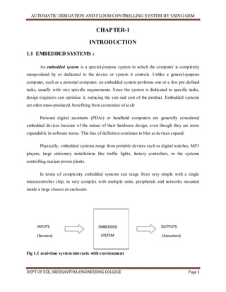 AUTOMATIC IRRIGATION AND FLOOD CONTROLLING SYSTEM BY USING GSM
DEPT OF ECE, SREEKAVITHA ENGINEERING COLLEGE Page 1
CHAPTER-1
INTRODUCTION
1.1 EMBEDDED SYSTEMS :
An embedded system is a special-purpose system in which the computer is completely
encapsulated by or dedicated to the device or system it controls. Unlike a general-purpose
computer, such as a personal computer, an embedded system performs one or a few pre-defined
tasks, usually with very specific requirements. Since the system is dedicated to specific tasks,
design engineers can optimize it, reducing the size and cost of the product. Embedded systems
are often mass-produced, benefiting from economies of scale
Personal digital assistants (PDAs) or handheld computers are generally considered
embedded devices because of the nature of their hardware design, even though they are more
expandable in software terms. This line of definition continues to blur as devices expand.
Physically, embedded systems range from portable devices such as digital watches, MP3
players, large stationary installations like traffic lights, factory controllers, or the systems
controlling nuclear power plants.
In terms of complexity embedded systems can range from very simple with a single
microcontroller chip, to very complex with multiple units, peripherals and networks mounted
inside a large chassis or enclosure.
Fig 1.1 real-time system interacts with environment
EMBEDDED
SYSTEM
INPUTS
(Sensors)
OUTPUTS
(Actuators)
 