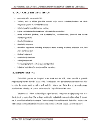 AUTOMATIC IRRIGATION AND FLOOD CONTROLLING SYSTEM BY USING GSM
DEPT OF ECE, SREEKAVITHA ENGINEERING COLLEGE Page 2
1.1.1EXAMPLES OF EMBEDDED SYSTEM
 Automatic teller machines (ATMs)
 Avionics, such as inertial guidance systems, flight control hardware/software and other
integrated systems in aircraft and missiles
 Cellular telephones and telephone switches
 engine controllers and antilock brake controllers for automobiles
 Home automation products, such as thermostats, air conditioners, sprinklers, and security
monitoring systems
 Handheld calculators
 Handheld computers
 Household appliances, including microwave ovens, washing machines, television sets, DVD
players and recorders
 Medical equipment
 Personal digital assistant
 Videogame consoles
 Computer peripherals such as routers and printers
 Industrial controllers for remote machine operation.
1.1.2 CHARACTERISTICS
Embedded systems are designed to do some specific task, rather than be a general-
purpose computer for multiple tasks. Some also have real-time performance constraints that must
be met, for reason such as safety and usability; others may have low or no performance
requirements, allowing the system hardware to be simplified to reduce costs.
An embedded system is not always a separate block - very often it is physically built-in to
the device it is controlling. The software written for embedded systems is often called firmware,
and is stored in read-only memory or Flash memory chips rather than a disk drive. It often runs
with limited computer hardware resources: small or no keyboard, screen, and little memory.
 