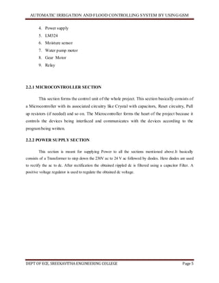 AUTOMATIC IRRIGATION AND FLOOD CONTROLLING SYSTEM BY USING GSM
DEPT OF ECE, SREEKAVITHA ENGINEERING COLLEGE Page 5
4. Power supply
5. LM324
6. Moisture sensor
7. Water pump motor
8. Gear Motor
9. Relay
2.2.1 MICROCONTROLLER SECTION
This section forms the control unit of the whole project. This section basically consists of
a Microcontroller with its associated circuitry like Crystal with capacitors, Reset circuitry, Pull
up resistors (if needed) and so on. The Microcontroller forms the heart of the project because it
controls the devices being interfaced and communicates with the devices according to the
program being written.
2.2.2 POWER SUPPLY SECTION
This section is meant for supplying Power to all the sections mentioned above.It basically
consists of a Transformer to step down the 230V ac to 24 V ac followed by diodes. Here diodes are used
to rectify the ac to dc. After rectification the obtained rippled dc is filtered using a capacitor Filter. A
positive voltage regulator is used to regulate the obtained dc voltage.
 