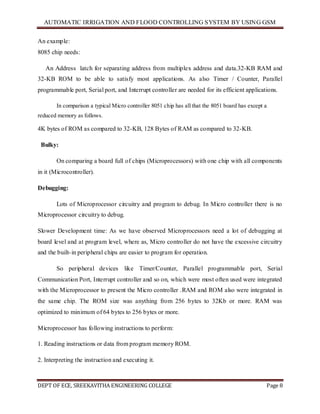 AUTOMATIC IRRIGATION AND FLOOD CONTROLLING SYSTEM BY USING GSM
DEPT OF ECE, SREEKAVITHA ENGINEERING COLLEGE Page 8
An example:
8085 chip needs:
An Address latch for separating address from multiplex address and data.32-KB RAM and
32-KB ROM to be able to satisfy most applications. As also Timer / Counter, Parallel
programmable port, Serial port, and Interrupt controller are needed for its efficient applications.
In comparison a typical Micro controller 8051 chip has all that the 8051 board has except a
reduced memory as follows.
4K bytes of ROM as compared to 32-KB, 128 Bytes of RAM as compared to 32-KB.
Bulky:
On comparing a board full of chips (Microprocessors) with one chip with all components
in it (Microcontroller).
Debugging:
Lots of Microprocessor circuitry and program to debug. In Micro controller there is no
Microprocessor circuitry to debug.
Slower Development time: As we have observed Microprocessors need a lot of debugging at
board level and at program level, where as, Micro controller do not have the excessive circuitry
and the built-in peripheral chips are easier to program for operation.
So peripheral devices like Timer/Counter, Parallel programmable port, Serial
Communication Port, Interrupt controller and so on, which were most often used were integrated
with the Microprocessor to present the Micro controller .RAM and ROM also were integrated in
the same chip. The ROM size was anything from 256 bytes to 32Kb or more. RAM was
optimized to minimum of 64 bytes to 256 bytes or more.
Microprocessor has following instructions to perform:
1. Reading instructions or data from program memory ROM.
2. Interpreting the instruction and executing it.
 