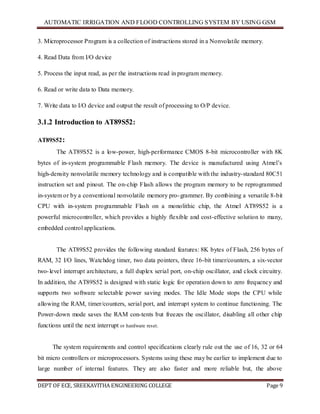 AUTOMATIC IRRIGATION AND FLOOD CONTROLLING SYSTEM BY USING GSM
DEPT OF ECE, SREEKAVITHA ENGINEERING COLLEGE Page 9
3. Microprocessor Program is a collection of instructions stored in a Nonvolatile memory.
4. Read Data from I/O device
5. Process the input read, as per the instructions read in program memory.
6. Read or write data to Data memory.
7. Write data to I/O device and output the result of processing to O/P device.
3.1.2 Introduction to AT89S52:
AT89S52:
The AT89S52 is a low-power, high-performance CMOS 8-bit microcontroller with 8K
bytes of in-system programmable Flash memory. The device is manufactured using Atmel’s
high-density nonvolatile memory technology and is compatible with the industry-standard 80C51
instruction set and pinout. The on-chip Flash allows the program memory to be reprogrammed
in-system or by a conventional nonvolatile memory pro-grammer. By combining a versatile 8-bit
CPU with in-system programmable Flash on a monolithic chip, the Atmel AT89S52 is a
powerful microcontroller, which provides a highly flexible and cost-effective solution to many,
embedded control applications.
The AT89S52 provides the following standard features: 8K bytes of Flash, 256 bytes of
RAM, 32 I/O lines, Watchdog timer, two data pointers, three 16-bit timer/counters, a six-vector
two-level interrupt architecture, a full duplex serial port, on-chip oscillator, and clock circuitry.
In addition, the AT89S52 is designed with static logic for operation down to zero frequency and
supports two software selectable power saving modes. The Idle Mode stops the CPU while
allowing the RAM, timer/counters, serial port, and interrupt system to continue functioning. The
Power-down mode saves the RAM con-tents but freezes the oscillator, disabling all other chip
functions until the next interrupt or hardware reset.
The system requirements and control specifications clearly rule out the use of 16, 32 or 64
bit micro controllers or microprocessors. Systems using these may be earlier to implement due to
large number of internal features. They are also faster and more reliable but, the above
 