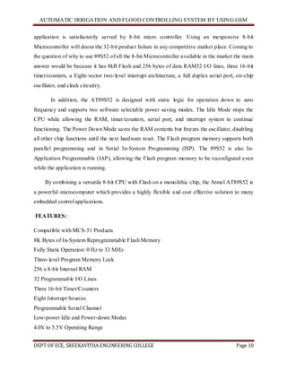AUTOMATIC IRRIGATION AND FLOOD CONTROLLING SYSTEM BY USING GSM
DEPT OF ECE, SREEKAVITHA ENGINEERING COLLEGE Page 10
application is satisfactorily served by 8-bit micro controller. Using an inexpensive 8-bit
Microcontroller will doom the 32-bit product failure in any competitive market place. Coming to
the question of why to use 89S52 of all the 8-bit Microcontroller available in the market the main
answer would be because it has 8kB Flash and 256 bytes of data RAM32 I/O lines, three 16-bit
timer/counters, a Eight-vector two-level interrupt architecture, a full duplex serial port, on-chip
oscillator, and clock circuitry.
In addition, the AT89S52 is designed with static logic for operation down to zero
frequency and supports two software selectable power saving modes. The Idle Mode stops the
CPU while allowing the RAM, timer/counters, serial port, and interrupt system to continue
functioning. The Power Down Mode saves the RAM contents but freezes the oscillator, disabling
all other chip functions until the next hardware reset. The Flash program memory supports both
parallel programming and in Serial In-System Programming (ISP). The 89S52 is also In-
Application Programmable (IAP), allowing the Flash program memory to be reconfigured even
while the application is running.
By combining a versatile 8-bit CPU with Flash on a monolithic chip, the Atmel AT89S52 is
a powerful microcomputer which provides a highly flexible and cost effective solution to many
embedded control applications.
FEATURES:
Compatible with MCS-51 Products
8K Bytes of In-System Reprogrammable Flash Memory
Fully Static Operation: 0 Hz to 33 MHz
Three-level Program Memory Lock
256 x 8-bit Internal RAM
32 Programmable I/O Lines
Three 16-bit Timer/Counters
Eight Interrupt Sources
Programmable Serial Channel
Low-power Idle and Power-down Modes
4.0V to 5.5V Operating Range
 