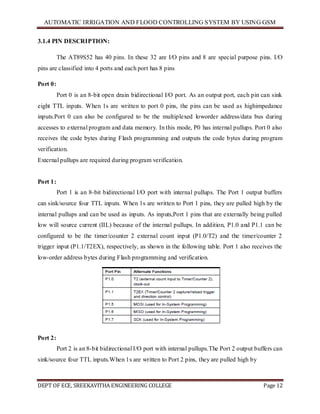 AUTOMATIC IRRIGATION AND FLOOD CONTROLLING SYSTEM BY USING GSM
DEPT OF ECE, SREEKAVITHA ENGINEERING COLLEGE Page 12
3.1.4 PIN DESCRIPTION:
The AT89S52 has 40 pins. In these 32 are I/O pins and 8 are special purpose pins. I/O
pins are classified into 4 ports and each port has 8 pins
Port 0:
Port 0 is an 8-bit open drain bidirectional I/O port. As an output port, each pin can sink
eight TTL inputs. When 1s are written to port 0 pins, the pins can be used as highimpedance
inputs.Port 0 can also be configured to be the multiplexed loworder address/data bus during
accesses to external program and data memory. In this mode, P0 has internal pullups. Port 0 also
receives the code bytes during Flash programming and outputs the code bytes during program
verification.
External pullups are required during program verification.
Port 1:
Port 1 is an 8-bit bidirectional I/O port with internal pullups. The Port 1 output buffers
can sink/source four TTL inputs. When 1s are written to Port 1 pins, they are pulled high by the
internal pullups and can be used as inputs. As inputs,Port 1 pins that are externally being pulled
low will source current (IIL) because of the internal pullups. In addition, P1.0 and P1.1 can be
configured to be the timer/counter 2 external count input (P1.0/T2) and the timer/counter 2
trigger input (P1.1/T2EX), respectively, as shown in the following table. Port 1 also receives the
low-order address bytes during Flash programming and verification.
Port 2:
Port 2 is an 8-bit bidirectional I/O port with internal pullups.The Port 2 output buffers can
sink/source four TTL inputs.When 1s are written to Port 2 pins, they are pulled high by
 