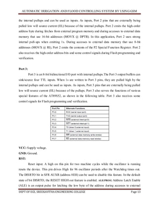 AUTOMATIC IRRIGATION AND FLOOD CONTROLLING SYSTEM BY USING GSM
DEPT OF ECE, SREEKAVITHA ENGINEERING COLLEGE Page 13
the internal pullups and can be used as inputs. As inputs, Port 2 pins that are externally being
pulled low will source current (IIL) because of the internal pullups. Port 2 emits the high-order
address byte during fetches from external program memory and during accesses to external data
memory that use 16-bit addresses (MOVX @ DPTR). In this application, Port 2 uses strong
internal pull-ups when emitting 1s. During accesses to external data memory that use 8-bit
addresses (MOVX @ RI), Port 2 emits the contents of the P2 Special Function Register. Port 2
also receives the high-order address bits and some control signals during Flash programming and
verification.
Port 3:
Port 3 is an 8-bit bidirectional I/O port with internal pullups.The Port 3 output buffers can
sink/source four TTL inputs. When 1s are written to Port 3 pins, they are pulled high by the
internal pullups and can be used as inputs. As inputs, Port 3 pins that are externally being pulled
low will source current (IIL) because of the pullups. Port 3 also serves the functions of various
special features of the AT89S52, as shown in the following table. Port 3 also receives some
control signals for Flash programming and verification.
VCC: Supply voltage.
GND: Ground.
RST:
Reset input. A high on this pin for two machine cycles while the oscillator is running
resets the device. This pin drives High for 96 oscillator periods after the Watchdog times out.
The DISRTO bit in SFR AUXR (address 8EH) can be used to disable this feature. In the default
state of bit DISRTO, the RESET HIGH out feature is enabled. ALE/PROG Address Latch Enable
(ALE) is an output pulse for latching the low byte of the address during accesses to external
 