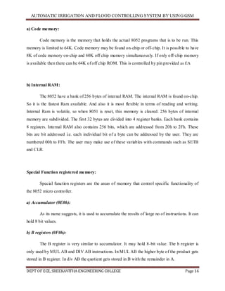 AUTOMATIC IRRIGATION AND FLOOD CONTROLLING SYSTEM BY USING GSM
DEPT OF ECE, SREEKAVITHA ENGINEERING COLLEGE Page 16
a) Code memory:
Code memory is the memory that holds the actual 8052 programs that is to be run. This
memory is limited to 64K. Code memory may be found on-chip or off-chip. It is possible to have
8K of code memory on-chip and 60K off chip memory simultaneously. If only off-chip memory
is available then there can be 64K of off chip ROM. This is controlled by pin provided as EA
b) Internal RAM:
The 8052 have a bank of 256 bytes of internal RAM. The internal RAM is found on-chip.
So it is the fastest Ram available. And also it is most flexible in terms of reading and writing.
Internal Ram is volatile, so when 8051 is reset, this memory is cleared. 256 bytes of internal
memory are subdivided. The first 32 bytes are divided into 4 register banks. Each bank contains
8 registers. Internal RAM also contains 256 bits, which are addressed from 20h to 2Fh. These
bits are bit addressed i.e. each individual bit of a byte can be addressed by the user. They are
numbered 00h to FFh. The user may make use of these variables with commands such as SETB
and CLR.
Special Function registered memory:
Special function registers are the areas of memory that control specific functionality of
the 8052 micro controller.
a) Accumulator (0E0h):
As its name suggests, it is used to accumulate the results of large no of instructions. It can
hold 8 bit values.
b) B registers (0F0h):
The B register is very similar to accumulator. It may hold 8-bit value. The b register is
only used by MUL AB and DIV AB instructions. In MUL AB the higher byte of the product gets
stored in B register. In div AB the quotient gets stored in B with the remainder in A.
 
