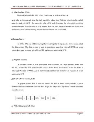 AUTOMATIC IRRIGATION AND FLOOD CONTROLLING SYSTEM BY USING GSM
DEPT OF ECE, SREEKAVITHA ENGINEERING COLLEGE Page 17
c) Stack pointer (81h):
The stack pointer holds 8-bit value. This is used to indicate where the
next value to be removed from the stack should be taken from. When a value is to be pushed
onto the stack, the 8052 first store the value of SP and then store the value at the resulting
memory location. When a value is to be popped from the stack, the 8052 returns the value from
the memory location indicated by SP and then decrements the value of SP.
d) Data pointer :
The SFRs DPL and DPH work together work together to represent a 16-bit value called
the data pointer. The data pointer is used in operations regarding external RAM and some
instructions code memory. It is a 16-bit SFR and also an addressable SFR.
e) Program counter:
The program counter is a 16 bit register, which contains the 2 byte address, which tells
the 8052 where the next instruction to execute to be found in memory. When the 8052 is
initialized PC starts at 0000h. And is incremented each time an instruction is executes. It is not
addressable SFR.
f) PCON (Power control, 87h):
The power control SFR is used to control the 8051’s power control modes. Certain
operation modes of the 8051 allow the 8051 to go into a type of ―sleep mode‖ which consumes
much lee power.
g) TCON (timer control, 88h):
 