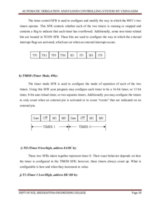 AUTOMATIC IRRIGATION AND FLOOD CONTROLLING SYSTEM BY USING GSM
DEPT OF ECE, SREEKAVITHA ENGINEERING COLLEGE Page 18
The timer control SFR is used to configure and modify the way in which the 8051’s two
timers operate. This SFR controls whether each of the two timers is running or stopped and
contains a flag to indicate that each timer has overflowed. Additionally, some non-timer related
bits are located in TCON SFR. These bits are used to configure the way in which the external
interrupt flags are activated, which are set when an external interrupt occurs.
h) TMOD (Timer Mode, 89h):
The timer mode SFR is used to configure the mode of operation of each of the two
timers. Using this SFR your program may configure each timer to be a 16-bit timer, or 13 bit
timer, 8-bit auto reload timer, or two separate timers. Additionally you may configure the timers
to only count when an external pin is activated or to count ―events‖ that are indicated on an
external pin.
i) TO (Timer 0 low/high, address 8A/8C h):
These two SFRs taken together represent timer 0. Their exact behavior depends on how
the timer is configured in the TMOD SFR; however, these timers always count up. What is
configurable is how and when they increment in value.
j) T1 (Timer 1 Low/High, address 8B/ 8D h):
 