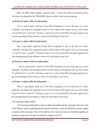 AUTOMATIC IRRIGATION AND FLOOD CONTROLLING SYSTEM BY USING GSM
DEPT OF ECE, SREEKAVITHA ENGINEERING COLLEGE Page 19
These two SFRs, taken together, represent timer 1. Their exact behavior depends on how
the timer is configured in the TMOD SFR; however, these timers always count up..
k) P0 (Port 0, address 90h, bit addressable):
This is port 0 latch. Each bit of this SFR corresponds to one of the pins on a micro
controller. Any data to be outputted to port 0 is first written on P0 register. For e.g., bit 0 of port
0 is pin P0.0, bit 7 is pin p0.7. Writing a value of 1 to a bit of this SFR will send a high level on
the corresponding I/O pin whereas a value of 0 will bring it to low level.
l) P1 (port 1, address 90h, bit addressable):
This is port latch1. Each bit of this SFR corresponds to one of the pins on a micro
controller. Any data to be outputted to port 0 is first written on P0 register. For e.g., bit 0 of port
0 is pin P1.0, bit 7 is pin P1.7. Writing a value of 1 to a bit of this SFR will send a high level on
the corresponding I/O pin whereas a value of 0 will bring it to low level
m) P2 (port 2, address 0A0h, bit addressable):
This is a port latch2. Each bit of this SFR corresponds to one of the pins on a micro
controller. Any data to be outputted to port 0 is first written on P0 register. For e.g., bit 0 of port
0 is pin P2.0, bit 7 is pin P2.7. Writing a value of 1 to a bit of this SFR will send a high level on
the corresponding I/O pin whereas a value of 0 will bring it to low level.
n) P3 (port 3, address B0h, bit addressable) :
This is a port latch3. Each bit of this SFR corresponds to one of the pins on a micro
controller. Any data to be outputted to port 0 is first written on P0 register. For e.g., bit 0 of port
0 is pin P3.0, bit 7 is pin P3.7. Writing a value of 1 to a bit of this SFR will send a high level on
the corresponding I/O pin whereas a value of 0 will bring it to low level.
o) IE (interrupt enable, 0A8h):
The Interrupt Enable SFR is used to enable and disable specific interrupts. The low 7 bits
of the SFR are used to enable/disable the specific interrupts, where the MSB bit is used to enable
or disable all the interrupts. Thus, if the high bit of IE is 0 all interrupts are disabled regardless of
whether an individual interrupt is enabled by setting a lower bit.
 