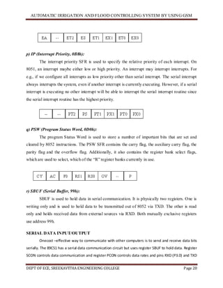 AUTOMATIC IRRIGATION AND FLOOD CONTROLLING SYSTEM BY USING GSM
DEPT OF ECE, SREEKAVITHA ENGINEERING COLLEGE Page 20
p) IP (Interrupt Priority, 0B8h):
The interrupt priority SFR is used to specify the relative priority of each interrupt. On
8051, an interrupt maybe either low or high priority. An interrupt may interrupt interrupts. For
e.g., if we configure all interrupts as low priority other than serial interrupt. The serial interrupt
always interrupts the system, even if another interrupt is currently executing. However, if a serial
interrupt is executing no other interrupt will be able to interrupt the serial interrupt routine since
the serial interrupt routine has the highest priority.
q) PSW (Program Status Word, 0D0h):
The program Status Word is used to store a number of important bits that are set and
cleared by 8052 instructions. The PSW SFR contains the carry flag, the auxiliary carry flag, the
parity flag and the overflow flag. Additionally, it also contains the register bank select flags,
which are used to select, which of the ―R‖ register banks currently in use.
r) SBUF (Serial Buffer, 99h):
SBUF is used to hold data in serial communication. It is physically two registers. One is
writing only and is used to hold data to be transmitted out of 8052 via TXD. The other is read
only and holds received data from external sources via RXD. Both mutually exclusive registers
use address 99h.
SERIAL DATA INPUT/OUTPUT
Onecost –effective way to communicate with other computers is to send and receive data bits
serially. The 89C51 has a serial data communication circuit but uses register SBUF to hold data. Register
SCON controls data communication and register PCON controls data rates and pins RXD (P3.0) and TXD
 