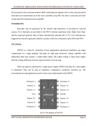 AUTOMATIC IRRIGATION AND FLOOD CONTROLLING SYSTEM BY USING GSM
DEPT OF ECE, SREEKAVITHA ENGINEERING COLLEGE Page 21
(P3.1) connect to the serial data network. SBUF is physically two registers. One is write only and used to
hold data to be transmitted out of the micro controller using TXD. The other is read only and hold-
receive data fromexternal sources using RXD.
INTERRUPTS
Interrupts may be generated by the internal chip operations or provided by external
sources. Five interrupts are provided in the 89C51.Internal operations timer flag0, timer flag1
and the serial port generate three of these automatically interrupt (R1 or T1). Two interrupts are
triggered by external signals provided by circuitry which are connected to pins INT0 and INT1.
3.2 LM324:
LM324 is a 14pin IC consisting of four independent operational amplifiers (op-amps)
compensated in a single package. Op-amps are high gain electronic voltage amplifier with
differential input and, usually, a single-ended output. The output voltage is many times higher
than the voltage difference between input terminals of an op-amp.
These op-amps are operated by a single power supply LM324 and need for a dual supply
is eliminated. They can be used as amplifiers, comparators, oscillators, rectifiers etc. The
conventional op-amp applications can be more easily implemented with LM324.
Fig 3.4: Pin diagram of LM-324
 