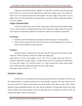 AUTOMATIC IRRIGATION AND FLOOD CONTROLLING SYSTEM BY USING GSM
DEPT OF ECE, SREEKAVITHA ENGINEERING COLLEGE Page 22
Application areas include transducer amplifiers, DC gain blocks and all the conventional op amp
circuits which now can be more easily implemented in single power supply systems. For example, the
LM124 series can be directly operated off of the standard +5V power supply voltage which is used in
digital systems and will easily provide the required interface electronics without requiring the additional
±15V power supplies.
Unique Characteristics:
In the linear mode the input common-mode voltage range includes ground and the output voltage
can also swing to ground, even though operated from only a single power supply voltage the unity gain
cross frequency is temperature compensated. The input bias current is also temperature compensated
Advantages
 Eliminates need for dual supplies four internally compensated op amps in a single package
 Allows directly sensing near GND and VOUT also goes to GND Compatible with all forms of
logic Power drain suitable for battery operation.
Features:
Internally frequency compensated for unity gain Large DC voltage gain 100 Db Wide and width
(unity gain) 1 MHz (temperature compensated) Wide power supply range:
Single supply 3V to 32V or dual supplies ±1.5V to ±16V Very low supply current drain (700 μA)—
essentially. Independent of supply voltage Low input biasing current 45 nA (temperature compensated)
Low input offset voltage 2 mV and offset current: 5 nA Input common-mode voltage range includes
ground Differential input voltage range equal to the power supply voltage
Large output voltage swing 0V to V+ − 1.5V.
SENSING LOGIC :
In this section we will discuss how the sensing action takes place in the project. In this we use
the simple principle of conduction between two wires through a medium. The logic consists of two
wires one with the 5V supply and the other one was the ground. When there is water in the field, a
medium is being established between the wires and the conduction will take place between the wires
and the voltage at the microcontroller will go low indicating the wet condition of the field. In this wet
condition the mpotor will be in off position.
 