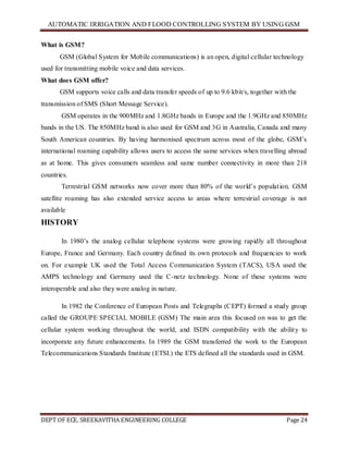 AUTOMATIC IRRIGATION AND FLOOD CONTROLLING SYSTEM BY USING GSM
DEPT OF ECE, SREEKAVITHA ENGINEERING COLLEGE Page 24
What is GSM?
GSM (Global System for Mobile communications) is an open, digital cellular technology
used for transmitting mobile voice and data services.
What does GSM offer?
GSM supports voice calls and data transfer speeds of up to 9.6 kbit/s, together with the
transmission of SMS (Short Message Service).
GSM operates in the 900MHz and 1.8GHz bands in Europe and the 1.9GHz and 850MHz
bands in the US. The 850MHz band is also used for GSM and 3G in Australia, Canada and many
South American countries. By having harmonised spectrum across most of the globe, GSM’s
international roaming capability allows users to access the same services when travelling abroad
as at home. This gives consumers seamless and same number connectivity in more than 218
countries.
Terrestrial GSM networks now cover more than 80% of the world’s population. GSM
satellite roaming has also extended service access to areas where terrestrial coverage is not
available
HISTORY
In 1980’s the analog cellular telephone systems were growing rapidly all throughout
Europe, France and Germany. Each country defined its own protocols and frequencies to work
on. For example UK used the Total Access Communication System (TACS), USA used the
AMPS technology and Germany used the C-netz technology. None of these systems were
interoperable and also they were analog in nature.
In 1982 the Conference of European Posts and Telegraphs (CEPT) formed a study group
called the GROUPE SPECIAL MOBILE (GSM) The main area this focused on was to get the
cellular system working throughout the world, and ISDN compatibility with the ability to
incorporate any future enhancements. In 1989 the GSM transferred the work to the European
Telecommunications Standards Institute (ETSI.) the ETS defined all the standards used in GSM.
 