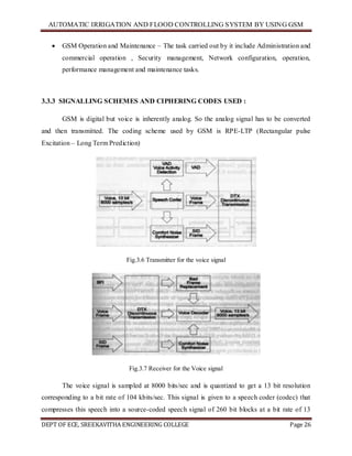 AUTOMATIC IRRIGATION AND FLOOD CONTROLLING SYSTEM BY USING GSM
DEPT OF ECE, SREEKAVITHA ENGINEERING COLLEGE Page 26
 GSM Operation and Maintenance – The task carried out by it include Administration and
commercial operation , Security management, Network configuration, operation,
performance management and maintenance tasks.
3.3.3 SIGNALLING SCHEMES AND CIPHERING CODES USED :
GSM is digital but voice is inherently analog. So the analog signal has to be converted
and then transmitted. The coding scheme used by GSM is RPE-LTP (Rectangular pulse
Excitation – Long Term Prediction)
Fig.3.6 Transmitter for the voice signal
Fig.3.7 Receiver for the Voice signal
The voice signal is sampled at 8000 bits/sec and is quantized to get a 13 bit resolution
corresponding to a bit rate of 104 kbits/sec. This signal is given to a speech coder (codec) that
compresses this speech into a source-coded speech signal of 260 bit blocks at a bit rate of 13
 
