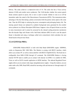 AUTOMATIC IRRIGATION AND FLOOD CONTROLLING SYSTEM BY USING GSM
DEPT OF ECE, SREEKAVITHA ENGINEERING COLLEGE Page 27
kbit/sec. The codec achieves a compression ratio of 1:8. The coder also has a Voice activity
detector (VAD) and comfort noise synthesizer. The VAD decides whether the current speech
frame contains speech or pause, this is turn is used to decide whether to turn on or off the
transmitter under the control of the Discontinuous Transmission (DTX). This transmission takes
advantage of the fact that during a phone conversation both the parties rarely speak at the same
time. Thus the DTX helps in reducing the power consumption and prolonging battery life. The
missing speech frames are replaced by synthetic background noise generated by the comfort
noise synthesize in a Silence Descriptor (SID) frame. Suppose a loss off speech frame occurs due
to noisy transmission and it cannot be corrected by the channel coding protection mechanism
then the decoder flags such frames with a bad frame indicator (BFI) In such a case the speech
frame is discarded and using a technique called error concealment which calculates the next
frame based on the previous frame.
3.3.4 GSM Sim 900A:
GSM/GPRS Modem-RS232 is built with Dual Band GSM/GPRS engine- SIM900A,
works on frequencies 900/ 1800 MHz. The Modem is coming with RS232 interface, which
allows you connect PC as well as microcontroller with RS232 Chip(MAX232). The baud rate is
configurable from 9600-115200 through AT command. The GSM/GPRS Modem is having
internal TCP/IP stack to enable you to connect with internet via GPRS. It is suitable for SMS,
Voice as well as DATA transfer application in M2M interface. The onboard Regulated Power
supply allows you to connect wide range unregulated power supply . Using this modem, you can
make audio calls, SMS, Read SMS, attend the incoming calls and internet ect through simple AT
commands.
 