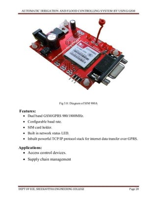 AUTOMATIC IRRIGATION AND FLOOD CONTROLLING SYSTEM BY USING GSM
DEPT OF ECE, SREEKAVITHA ENGINEERING COLLEGE Page 28
Fig 3.8: Diagram of SIM 900A
Features:
 Dual band GSM/GPRS 900/1800MHz.
 Configurable baud rate.
 SIM card holder.
 Built in network status LED.
 Inbuilt powerful TCP/IP protocol stack for internet data transfer over GPRS.
Applications:
 Access control devices.
 Supply chain management
 